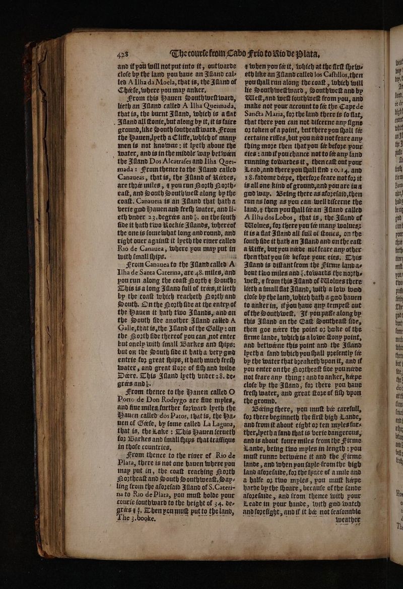and ik pou will not put into it, out warde cloſe bp the land pou haue an Illand cals led A Ilha da Moela, that is, the Illand of Cher le, where pou map anker. From this auen Southweſtward, lieth an Illand called A Ilha Queimada, that is, the burnt Illand, which is a flat Alland all ſtonie, but along by it, it is faire ground, like South ſoutheaſt ward. From the Hauen, lpeth a Cliffe, which of many men is not knowne: it lpeth aboue the water, and is in the middle way bet wen the Alland Dos Alcatraſes and IIha Quer- mada: Strom thente to the Illand called Canaueas, that is, the Iſland of Redes, are thre miles, € pou run Moꝛth Moꝛzth⸗ eaſt, and South South wel along by the coaſt. Canaueia is an Alland that hatha verie god Hauen and freſh water, and li⸗ eth vnder 23. deqrees and z. on the ſouth fide it hath two Kockie Allands, whereol the one is ſome what long and round, and right ouer againtt it lyeth the riuer called Rio de Canauea, where pou map put in with {mall chips. From Canauea fo the Iſland called A Ilha de Santa Caterina, are 48. miles, and vou run along the coatt othe South; This is a long Iſland full of trees, it lieth by the coat which reacheth Qoꝛth and South. On the Porth fide at the entry ol the Hauen it bath two Illands, and on the South ſide another Illand called A Galle, that is, the Iſland of the Gally: on the oth five thereof pou can not enter bat onelp with ſmall Barkes and Hips: but on the South fide it hath a very god entrie for great ſhips, it hath much frech water, and great Moe of ff and wilde Deere. This Illand lpeth vnder 28. des grees and x. From thence to the Manen called O Porto de Don Rodrygo are fine myles, and fiue miles further koꝛward lyeth the nen of Gele, by lome called La Laguna, that is, the Lake: This Mauen lerueth fo2 Barkes and (mall chips that traffique in thofe countries, From thence to the riuer ol Rio de Plata, there is not one hauen where ah map put in, the coaſt reaching ozth Moꝛtheaſt and South Southweaſt. Sap⸗ ling frown the aloꝛeſaid Illand of S.Cateri- na to Rio de Plata, pou mutt holde pour couric ſouthward to the height of 34. de⸗ grers E 5. ben peu mutt put to the land, The 3. booke. t when pon fe it, which at the firſt chew⸗ eth like an Aland called los Caſtillos, then vou ſhall run along the toaſt, which will lie Southweſtward, Southweſt and by l elt, and welt fouth welt from pou, and make not pour account to ſe the Cape de Sancta Maria, fo2 the land there is fo flat, that there pen can not difcerne anp figne oꝛ token of a point, but there pou hall fe tertaine riſtes, but pou need not feare any thing moze then that pou le before pour eies: and ił pouchance not to ſ any land running towardes it, then caſt out pour Wead, and there pou ſhall find 10. 14. and 1 8. fadome deepe, therſoꝛe feare not fo3 it is all one kind of ground, and pou are iu a god way. Being there as afozeſaid, then run as long as pou can well diſcerne the land, æ then pou ſhall ſc an Alland called A Ilha dos Lobos, that is, the Sant of Molues, foꝛ there pou tee many wolues: it is a flat Iſland all full of ſtones, on the fouth fide it bath an Illand and on the eaſt à Kiffe, but you nede not leare any other then that pou ler before pour eies. This Alland is diſtant from the Firme land a⸗ bout tino miles and r. towards the nozth⸗ weſt, ¢ from this Illand ol CUlolues there Heth a ſmall dat Aland, with a low wad cloſe bp the land, which bath a god hauen to anker in, il pon haue any tempeſt out of the Southweſt. Il pou pate along by this Illand on the Cak Southeak fide, then goe neere the point oꝛ boke ol the firme lande, wbich is a lowe ſtony point, and betwerne this point and the Illand lyeth a ſand which pou ſhall pꝛeſently tee by the water that bꝛeaketh vpon it, and il pou enter on the Noꝛtheaſt ſide pou neede not feare any thing: and to anker, kepe cloſe by the Illand, for there pon haue freſh water, and great fore of fiſh vpon the ground. Beking there, pou mu be carefull, fo2 there beginneth the fird high Lande, and from it about eight 02 ten mplesfurs ther, lyeth a fand that is verie dangerous, and is about foure miles from the Firme Lande, being two mples in length: pow muſt runne betwene it and the Firme lande, and when pon ſaple from the bigh land afoʒeſaide, foꝛ the [pace of a mile and a balfe o2 two mples, pou muſt kepe harde by the ſhoare, becauſe of the ſande afozeſaide, and from thence with pour Leade in pour hande, with god watch and loꝛelight, and il it be not leaſonable weather