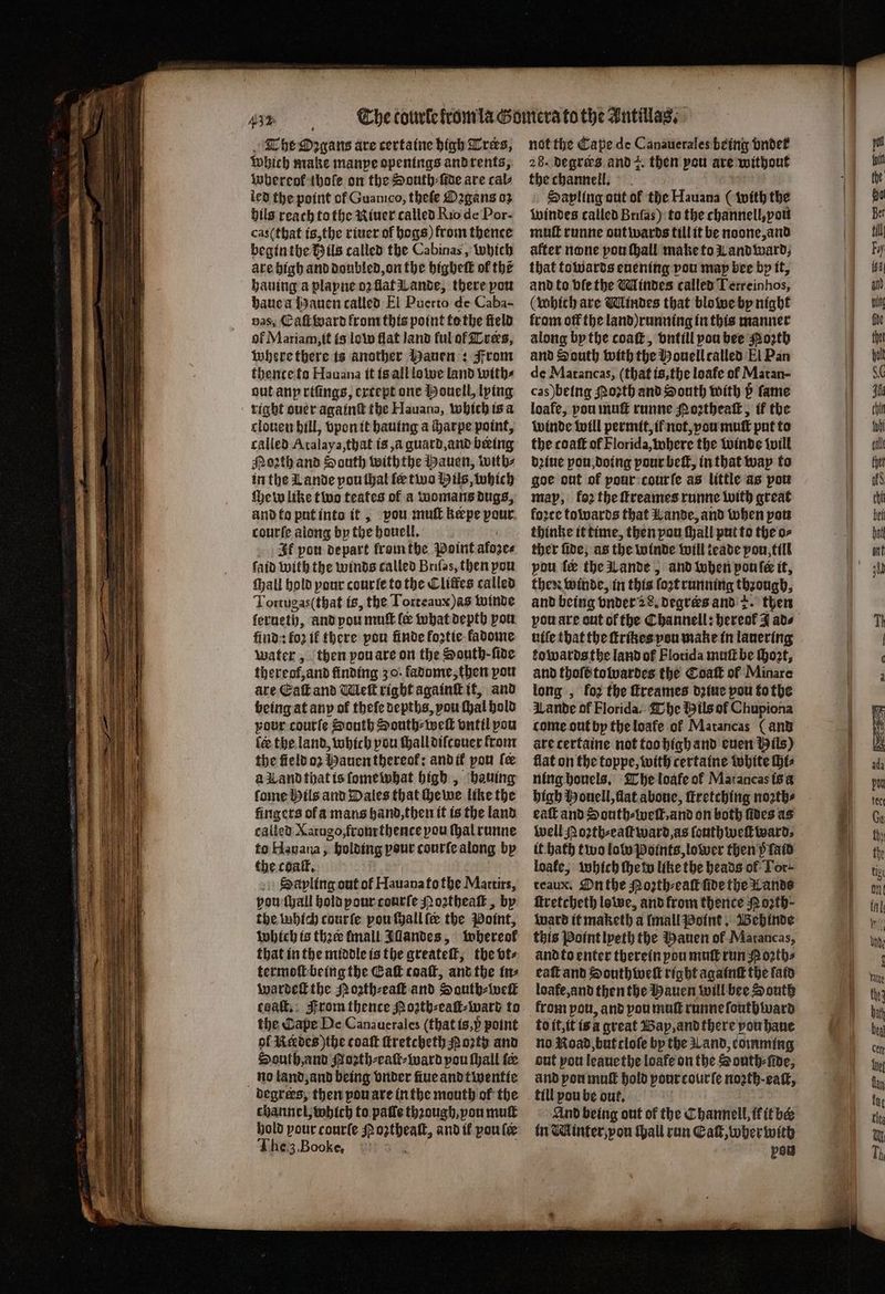 r r The Organs are certaine high Tres, Which make manpe openings and rents, whereof thole on the South⸗ſide are cals led the point of Guanico, theſe Oꝛgans 03 hils reach to the Niuer called Rio de Por- cas (that is, the riuer of begs) from thence begin the Vils called the Cabinas, which are high and doubled, on the highett of the hauing a playne oꝛ flat Lande, there pow haue a Hauen called El Puerto de Caba- vas, Eaſt dard from this point tothe field of Mariam, it is low flat land ful of Trees, Where ſthere is another Mauen : From thence to Hauana it is all lowe land with⸗ gut anp riſings, extept one Houell, lying right ouer againſt the Hauana, which is a clouen bill, vpon it hauing a charpe point, called Atalaya, that is, à guard, and being Porth and South withthe Hauen, with⸗ in the Lande pou thal fe tina Hils, which {eww like two teates of a womans dugs, and to put int it, vou muſt kepe pour cane along by the houell. It pow depart from the Point afoze⸗ ſaid with the winds called Briſas, then pou ſhall hold pour cour ſe to the Cliffes called Tortugas (that is, the Torreaux)as winde lerueth, and pou mult. lee what depth you find: fo2 if there pou finde foztie ladome water, then pou are on the South - ſide thereof,and finding 30. kadome, then pou are Eaſt and Wiek right againſt it, and being at any ok thefe depths, pou ſhal hold your coutſe South South⸗weſt vntil pou fe the land, which vou ſhall diſcouer from the field oz Hauen thereol: and i pon (ee a Land that is ſomewhat high, hauing fone Hils and Dales that ſhewe like the fingers of a mans hand, then it ts the land called Xarugo, from thente pou thal runne to Hauaua, holding pour courſe along by the coaſt. Sa yling out of Hauana to the Martirs, vou ſhall hold pour courſe Noꝛtheaſt, by the which courſe pou ſhall le the Point, which ts tha fmall Iſlandes, whereof that in the middle is the greateſt, the bt- termoſt being the Caf coaſt, and the in⸗ wardeſt the Nozth⸗eaſt and South⸗ weil caaſt. rom thence Hoztb⸗eaſt⸗ ward to the Cape De Canauerales (that is, p point of Kckdes)the toaſt ſtretcheth Pozty and South, and Hoꝛth⸗eaſt⸗ward pou ſhall fee no land, and being vnder nue and twentte degrees; then pou are inthe mouth of the channel, which to pale thꝛough, pou mutt hold pour courſe hah ha and il pou le The3.Booke, not the Cape de Canauerales being vndet 28. Degrees and . then pou are without the channell. Sapling aut of the Hauana (with the windes called Briſas) to the channell, you muſt runne out wards till it be noone, and after none pou hall make to Land ward, that towards euening vou map bee by it, and to ble the Mindes called Terreinhos, (which are Mindes that blo we by night from off the land) running in this manner along by the coaſt, vntill you bee Poꝛth and South with the Houell called El Pan de Matancas, (that is, the loafe of Matan- cas) being oꝛth and South with p fame loafe, pou muſt runne Poꝛtheaſt, if the winde will permit, if not, vou muſt put to the coaſt of Florida, where the winde will dꝛiue pou doing pour beſt, in that way to goe out of pour cour ſe as little as pou map, foꝛ the ſtreames runne with great force towards that Lande, and when pou thinke it time, then yon ſhall put to the o⸗ ther fide, as the winde will leade pou till pou fe the Lande, and when ponte it, then winde, in this ſoꝛt running through. and being vnder 28. Degrees and 2. then you are out of the Channell: hereof J ads uiſe that the ſtrikes you make in lauering towards the land of Florida mutt be Hort, and thofeitotvardes the Coaſt of Minare long, foz the ſtreames dꝛiue pou to the Lande of Florida. The Hils of Chupiona tome out by the loafe ol Matancas ( and are certaine not too high and euen Hils) flat on the toppe, with certaine white hts ning houels. The loafe of Matancas is a high Houell, flat aboue, ſtretching noꝛth⸗ eaſt and South⸗weſt, and on both ſides as well Roꝛth⸗eaſt ward, as ſouthweſtward⸗ it bath two lolo Points, lower then p ſaid loafe, which ſhe w like the heads of Tor- teaux. On the Poꝛth⸗eaſt fide the Lands ſtretcheth lowe, and from thence Noꝛth⸗ Ward it maketh a Imall Point. Behinde this Point lyeth the Hauen of Matancas, and to enter therein pou mutt run Poꝛth⸗ eaſt and Southweſt right againſt the ſald loafe, and then the Hauen will bee South from pou, and you muſt runne ſouthward to it, it is a great Bap, and there pou haue no Road, but cloſe by the Land, comming out you leauethe loafe on the South⸗ſide, and yon muſt hold pour courſe noꝛth· eaſt, till pou be out, And being out of the Channell, if it be tn Winter, von thall run Ga, wher with