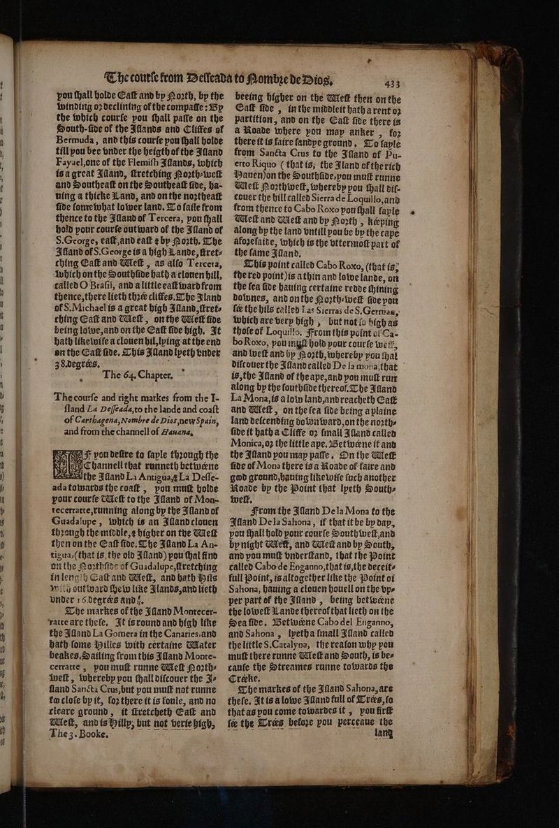 — — — eee, * pon ſhall holde Eaſt and by Moꝛth, by the winding oꝛ declining of the tompaſſe: By the which courſe pou Mall paſſe on the Houth-fidve of the Illands and Cliſfes of Bermuda, and this courſe pou ſhall holde till pou bee vnder the heigth of the Illand Fayael, one of the Flemiſh IAſlands, which is a great Adand, ſtretching Noꝛth⸗weſ and Southeaſt on the Southeaſt five, ha- uing a thicke Land, and on the noꝛtheaſt fide ſome what lower land. To fatle from thence to the Illand of Tercera, pon thall hold pour courfe out ward of the Jlland of S. George, eaſt, and eaſt ¢ by Moꝛth. The Illand of S. George is a high Lande, ſtret⸗ ching Ca and Meſt, as alfo Tercera, which onthe Southfioe hath a clonen hill, called O Brafil, and a little eaſt ward from thence, there lieth thee cliffes. The Jland of S. Michael is a great high Illand, ſkret⸗ ching Eat and Meſt, on the Mell fire being lowe, and on the Eaſt fide high. It bath like wiſe a clouen hil, lying at the end on the ECaſt ſide. This Illand lpeth ender 38. degreks. 2 The 64. Chapter. The courſe and right markes from the I- ſland La Deſſeada, to the lande and coaſt of Carthagena, Nombre de Dios new Spain, and from the channell of Hauana. f von belive to faple thꝛough the | Channell that runneth betwene the Bland La Antioua,g La Defle- ada towards the coat , pou mutt holde pour courſe Meſt tothe Illand of Mon- tecerratte, running along by the Illand of Guadalupe, which is an Alland clouen thꝛough the middle, c higher on the Wick then on the Caf five, The Illand La An- tigua, (that is the old Illand) pou thal find on the Poꝛthſide of Guadalupe, ſtretching in lengih Caſt and Meſt, and hath Hils wily out ward ſhew like Jlands, and lieth vnder 16 degreꝛs ands, The markes of the Illand Montecer- ratte are theſe. It is round and high like the Alland La Gomera in the Canaries, and bath fome Milies with certaine Mater beakes. Sailing from this Alland Monte cerratte, pu muſt runne Meſt Moꝛth⸗ welt, wherebp pou (hall diſcouer the J⸗ ſland Sancta Crus, but you muſt not runne to cloſe by it, fo2 there it is koule, and no tleare ground, it ſtretcheth Ealt and Wet, and is Billy, but not verte higb, The 3. Booke. beeing Higher on the Melt then on the Ca ſide, in the middleit bath a rent oꝛ partition, and on the Caf fide there ts & Roade where pou map anker > fo2 there it is faire ſandye ground. To layle ftom Sancta Crus fo the Iſland of Pu- erto Riquo (that is, the Jland of the rich Hauen jon the Southũde, you mus runne Meik Poꝛthweſt, whereby pou all dil⸗ couer the hill called Sierra de Loquillo, and from thence to Cabo Roxo pou ſhall faple Mleſt and Melt and by Moꝛth „ keeping along by the land vntill you be by the cape afozefaite, which is the vttermoſt part of the fame IJland. This point called Cabo Roxo, (that ts? the red point ) is a thin and lowe lande, on the fea fide hauing certaine redde ſchining dotwnes, and onthe oꝛth⸗ welk foe von fe the hils called Las Sierras de S. Gerwes, which are very high, but not la high as thole ot Loquillo. rom this point of Ca- bo Roxo, pou myst hold pour courte well and welk and bp N oꝛth, whereby you tat difcouer the JAand called De la moda, that is, the Alland of the ape, and you mutt run along by the ſouthüde thereof. The Illand La Mona, is a lot land, and reacheth Cat and Well, on the ſea fide being a plaine land deſcending down ward on the north: fide it bath a Cliffe oꝛ ſmall Alland called Monica, 03 the little ape. Betwene it and the Iſtand pou may pate, On the Meik fide of Mona there is a Roade of faire and god ground, hauing like wiſe ſuch another Roade by the Point that lpeth Souths welt. From the Illand De la Mona fo the Illand De la Sahona, if that it be by dap, por fall hold your courſe South weſt, and by night Mett, and Weit and by South, and pou muſt vnderſkand, that the Point called Cabo de Enganno,that is, the deceit⸗ full Point, is altogether like the Point oi per part of the Illand, being betwene the loweſt Lande thereof that lieth on the Sea ſide. Betwerne Cabo del Enganno, and Sahona, lyetha ſmall Illand called the little 8. Catalyna, the reaſon why pou muſt there runne Meſt and South, is bee cauſe the Streames runne towards the Creeke. The markes of the Illand Sahona, are theſe. It is a lowe Illand full of Trers, ſo that as pou come towardes it, pou firſt fe the Cres beloꝛe pou e 5 an