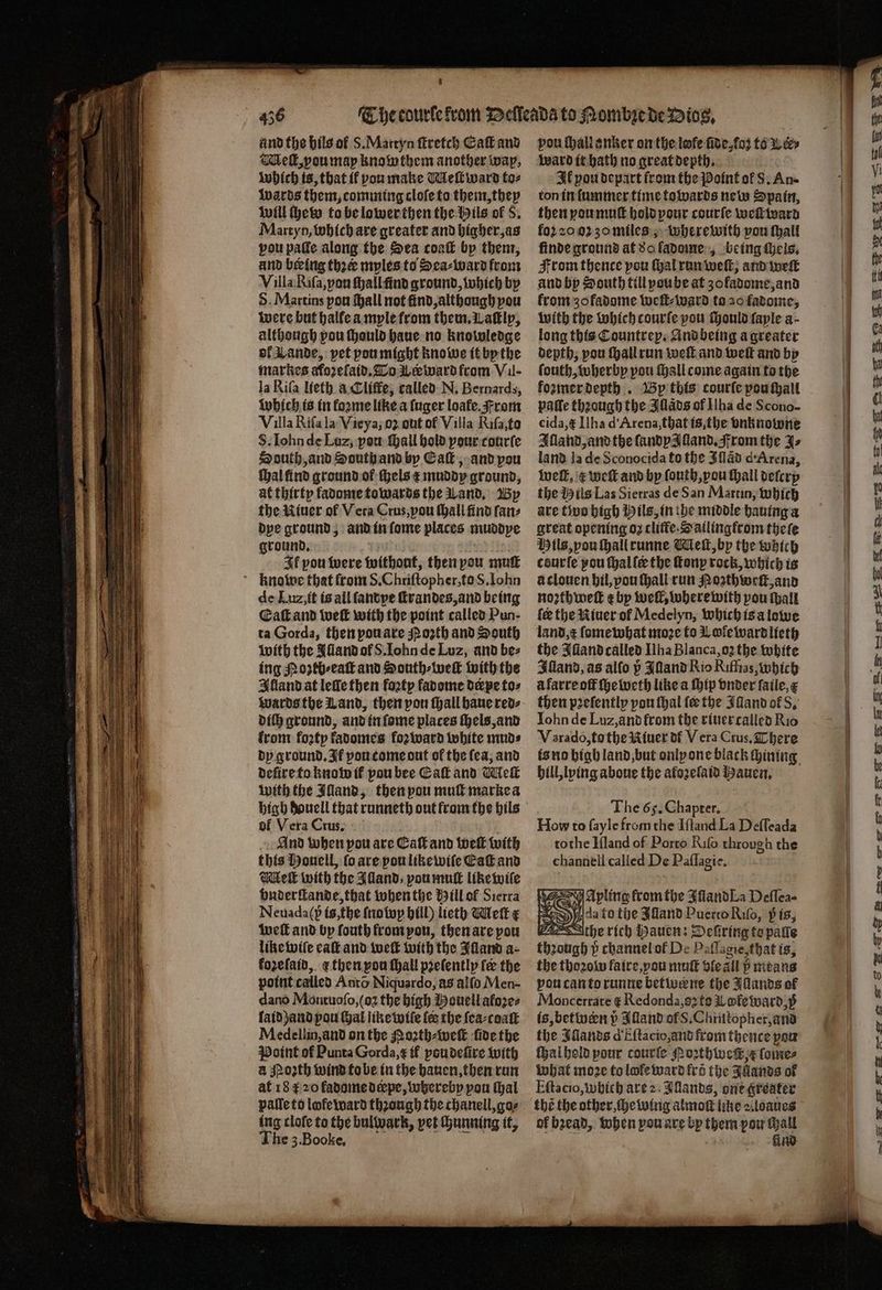 456 and the hils ol S. Martyn ſtretch Eaſt and Melt, vou may knowthem another wap, which is, that it vou make Meſt ward to⸗ waͤrds them, comming cloſe to them, they will chew to be lower then the Hils of 8. Martyn, which are greater and higher, as vou paſſe along the Sea coaſt bp them, and being thꝛer myles to Sea⸗ward from Villa Riſa, yau ſhall find ground, which by S. Martins pou ſhall not find, although pou were but halle a myle from them. Waſtly, although pou ſhould haue no knowledge ol Lande, vet pou might knowe it by the markes afozefaid. To L ard from VII- la Rifa lieth à Cliſfe, called N. Bernards, Which is in koꝛme like a ſuger loafe. From Villa Riſa la Vieya, oz out of Villa Riſa, fo S. Iohn de Luz, pow hall hold pour courſe South, and South and by Ca, and pou ſhal ſind ground ol els x muddy ground, at thirty fadome towards the Land. By the Niuer of Vera Crus, vou thall find fanz dye ground, and in ſome places muddye ground. Ik pou were without, then you mut knowe that from 8. Chriſtopher, to S. Iohn de Lu, it is all ſandye ſtrandes, and being Eaſt and weit with the point called Pun- ta Gorda, then pou are spo2th and South with the Jlland ol S. ohn de Luz, and bez ing Noztb⸗eaſt and South⸗weſt with the Illand at leſle then foꝛty fadome deepe to⸗ Wards the Land, then pon ſhall haue red⸗ dif} ground, and in ſome places ſhels, and from foꝛty fadomes foꝛ ward white muds dy ground. If vou come out of the fea; and dere to know il pou bee Eaſt and Welk with the Alland, then pou mull marke a high houell that runneth out from the hils of Vera Crus. And when pou are Calf and weit with this Houell, ſo are pou like wiſe Eaſt and Mleſt with the Alland, vou muſt like wiſe onderſtande, that when the Hill ol Sierra Neuada(p is the frotop hill) lteth Melt x welt and by fouth from yon, then are pou like wile eaſt and welt with the Alland a- kozeſaid, ¢ then pon ſhall pꝛeſently fe the point called Anta Niquardo, as alſo Men- dano Montuoſo, (oz the high Houell afozes laid) and pou at like wiſe {ee the ſea⸗coaſt Medellin, and on the Noꝛth⸗weſt ſide the Point of Punta Gorda, ę if poudeſire with a Moꝛth wind to be in the hauen, then run at 18 r 20 fadome depe, whereby pon thal pallets lofe ward thꝛough the chanell, go⸗ ing clofe to the bulwark, yet chunning it, vou ſhall anker on the lofe ſide, ko; tow ey ward it hath no great depth. Il pou depart from the Point of S. An- ton in lummer time towards new Spain, then you muſt hold pour courſe weſtward fo2 20 05 zo miles, wherewith pou ſhall finde ground at 8o ladome, being Hels, Fromthence pou ſhal run weit, and weſt and by South till poube at zofadome, and krom zo fadome weſt⸗ward to a0 fadome, with the which courfe pou ſhould faple a- long this Countrep. And being a greater depth, pou ſhall run weſt and wel and by ſouth, wherby pou ſhall come again to the foꝛmer depth. By this courſe pou ſhall paſſe thꝛough the Illaͤds of Ilha de Scono- eida, ᷑ Ilha d Arena, that is, the vnknowne Illand, and the ſandy z lland. From the Jo land la de Sconocida to the Iſlãd d Arena, well, e weſt and by ſouth, vou hall deſcry the Hils Las Sierras de San Martin, which are two high Hils, in he middle hauing a great opening oz clifte.atlingfrom theſe Hils, you ſhall runne Meſt, by the which courfe pou ſhal ſe the fonp rock, which is a clouen hil, vou ſhall run ozthweſt, and noꝛthweſt e by well, where with pou ſpall ler the Riuer of Medelyn, which is a lowe land, æ ſome what moze fo Lofewardlieth the Illand called Wha Blanca, oʒ the white Illand, as alſo p JNand Rio Riffias, which à farre off ſheweth like a ſhip vnder ſaile, then pꝛeſently you thal fee the IMand of S. Iohn de Luz, and from the riuer called Rio V arado,to the Riuer df Vera Crus. There is no bigb land, but only one black chining hill, lying aboue the aloꝛelaid Hauen. The 6s. Chapter. How to fayle from the Iſſand La Deſſeada tothe Iſland of Porto Riſo through the channell called De Paſſagie. N Ayling from the Illand “La Deflea- 8 i da fo the Illand Puerto Rilo, pis, 2 the rich Hauen: Deſiring to patie thꝛough vᷣ channel ol De Paflagie zthat is, the thoꝛow faire, you muſt dle all bmtans poucantorunne betwẽne the Illands of Moncerrare € Redonda, e to Le ward, 5 is, betwern v Alland of S. Chrutopher, and the Sands d Eſtacio, and from thence pou ſhal hold pour courle Poꝛthwecß e ſome⸗ What moꝛe to lofe ward fro the Auands of the the other, ſhe wing almoſt like z. loaues of bꝛead, when you are by them pow chall = —, See ese ema ae Sse Sse BSB SQ mence ero le Se SP Le Ss SS