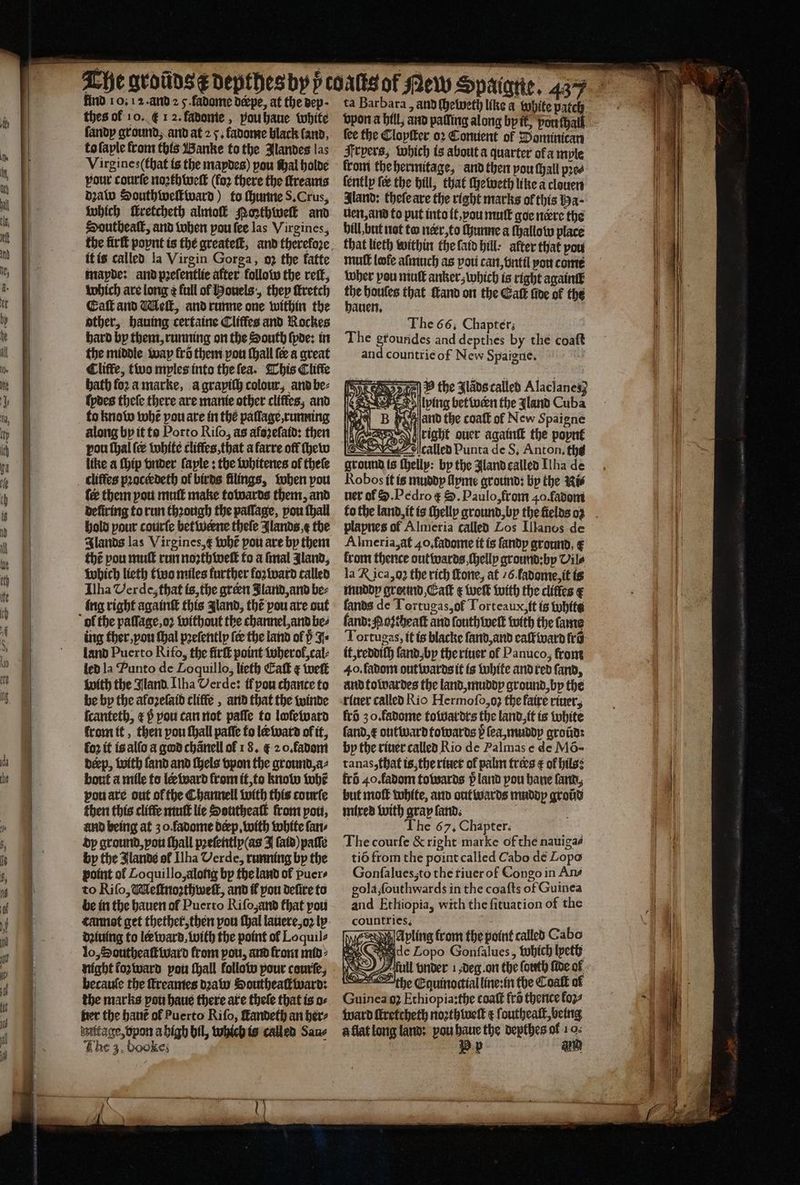 — tat aaiar hermnamaiiaa < i find 10. 12. and 2 5. fadome deepe, at the dep · thes of 10. f 1 2. fadome, vou haue white ſandy ground, and at 2 7. fadome black land. to ſaple from this Banke to the Jlandes las Virgines(that is the maydes) pou Wal holde pour courte noꝛthweſt (fo2 there the ſtreams dꝛaw Southiwelkwward) to chunne S. Crus, which fretcheth almoſk PMoꝛthweſt and Southeaſt, and when vou ſee las Virgines, it is called la Virgin Gorga, oꝛ the latte mapde: and pꝛeſentlie after follow the reſt, which are long ¢ full of Houels, they ſtretch Eaſt and Meſt, and runne one within the other, hauing certaine Cliffes and Rockes the middle wap fro them pou ſhall {ee a great Cliffe, two myles into the ſea. This Cliffe bath foꝛ a marke, a grapiſh colour, and be⸗ ſydes theſe there are manie other cliffes; and to know tobe pou are in the paſſage, running along by it to Porto Riſo, as afezefatd: then pou thal (ee white cliffes, that a farre off ſhew like a ſhip vnder ſayle: the whitenes of thele cliffes pꝛocedeth of birds filings, when pou fee them you muſt make towards them, and deliring to run thꝛough the pallage, pou thal hold pour courſe betwerne thele Jlands e the thé pou muſt run noꝛthweſt to a ſmal Jland, which lieth two miles further foꝛward called Ilha Verde, that is, the green Jland, and be⸗ ing right againſt this gland, thé pou are out ing ther, vou thal pꝛeſently (ee the land of p J land Puerto Rifo, the firſt point wherol, cal⸗ led la Punto de Loquillo, lieth Cat ¢ weſt with the Gland. Ilha Verde: if pou chance to be by the aloꝛeſaid cliffe, and that the winde ſcanteth, æ h̊ pou can not paſſe to lofetvard lrom it, then pou ſhall paſſe to læ ward of it, fo2 it is alſo a god chanell of 18. € 2 0. fadom deep, with fand and ſhels vpon the ground, a⸗ bout a mile to le ward from it, to know tobe vou are out ofthe Channell with this courſe then this cliffe muſt lie Southeaſt from poti, and being at z o fadome dep, with white ſan⸗ dy ground, vou hall pꝛeſently (as I fata) paſſe by the Jlande of Ilha Verde, running by the point of Loquillo, along bp the land of puer⸗ be in the hauen of Puerto Riſo and that pou dꝛiuing to ler ward, with the point ok Loquil⸗ lo, Southeaſtward from pou, and front mid the marks pou haue there are thele that is o⸗ fret the haut ol Puerto Riſo, ſtandeth an her⸗ imitage,dpon a high bil, which is called Sane The 3. booke; 1 ta Barbara, and ſheweth like a white patch vpon a hill, and paſſing along by ik, ou al {ee the Cloyſter oꝛ Conuent of Pominican Frpers, which is about a quarter of ample krom the hermitage, and then you tall pꝛe⸗ ſently ſe the hill, that ſheweth like a clouen Aland: theſe are the right marks of this Ha uen, and to put into it, vou nm goe nere the hill, but nat to nerr, to ſhunne a ſhallow place that lieth within the laid bill: after that pou mutt lofe aſmuch as you can, vntil you come wher pou mutt anker; which is right again the houles that Mand on the Gatk five of the hauen. The 66. Chapter; and countrie of New Spaigue. | P the Jlads called Alacianes} bing betwen the Jland Cuba and the coatt of New Spaigne h (Auer 700 right ouer againſt the popnt — called Punta de S. Anton. th ground is ſhelly: by the land called [ha de Robos it is muddy Apme ground: by the Ni⸗ ner of S. Pedro ᷑ S. Paulo, from 40. fadom 1 plapnes of Almeria called Los Llanos de Almeria, at 40. fadome it is ſandy ground, € from thence outwards ſhelly ground: by Vile la RK ica,g2 the rich fone, at 6. fadome, it is muddy greuind, Caſt ¢ tuck with the cliffes € lands de Tortugas, ol Torteaux, it is white land: Mozcheaſt and ſouth welt with the fame Tortugas, it is blacke ſand, and calf ivard fr it, reddiſh ſand, by the riuer of Panuco, front 40. fadom out wards it is white and red ſand, and towardes the land, muddy ground, by the riuer called Rio Hermoſo, oz the faire riuer, frd 3 o. fadome towardrs the land, it is white ſand, x outward towards p ſea, muddy groũd: by the riuer called Rio de Palmas e de Mõ- tanas, that is, the riuer of palm frees ¢ of hils: fri 40. ladom towards v land pou bane ſand, but moſt white, and outwards muddy groũd mixed with gray ſand. a The 67. Chapter. The courſe & right marke of the nauigaé tid from the point called Cabo dé Lopo Gonfalues,to the riuer of Congo in Ans and Ethiopia, with the fituation of the countries, : ie RH A pling from the point called Cabo ve Wade Lopo Gonſalues, Which lyeth full vnder 1, deg. on the forth fide ol the Equinoctial line:in the Coatk of Guinea? Ethiopia: the coaſt fra thence koʒ⸗ ward ſtretcheth noꝛth weil e ſoutheaſt, being à llat long land: pou * the depthes ol 10: PR