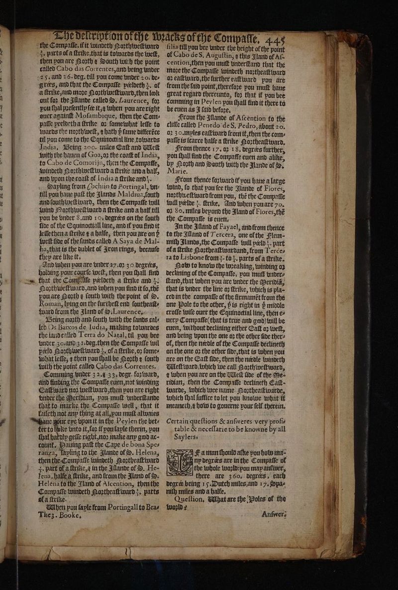 SS — — Se ene 3. parts of a ſtrike, that is towards the welt, then pon are Porth x South with the point called Cabo das Correntes, and being vnder grees, and that the Compalle peeldeth +, of a ſtrike, and moze Moꝛthweſtward, then lok out for the Illande called S. Laurence, fo2 pou fyal pꝛeſently fer it,¢ when pou are right ouer againſt Mofambique, then the Com: paſſe peeldeth a ſtrike oꝛ ſome what leſſe to wards the noꝛth welt, z hath p fame differéce til you come to the Equinoctial line towards India, Being 200. miles Eaſt and Wick with the hauen of Goa, oꝛ the coat of India, to Cabo de Comorijn, then the Compaffe, windeth Moꝛthweſtward a ſtrike anda hall, and vpon the coaſt or India a ſtrike and. Sapling from ( ochiin to Portingal, vn⸗ fill pou haue pal the Jlands Maldiua, ſouth and ſouthweſt ward, then the Compaſſe will wind Moꝛthweſtward a ſtrike and a hall till pou be vnder 8. and 10. degrees on the ſouth ſide of the Equinactiall line, and ik vou find it leſſethen a ſtrike t a halle, then you are on d weft fide ol the ſands called A Saya de Mal- ha, that is the dublet ol Aron rings, becauſe they are like it. ; And when pou are vnder 27. oz 30. degrees, holding pour courſe welt, then pou ſhall find Poꝛthweſtward, and when pou find it ſo, thẽ pou are Moꝛth € ſouth with the point ol D. Roman, lying on the furtheſt end ſoutheaſt⸗ ward from the Jland of S. Laurence Being noꝛth and ſouth with the ſands cal⸗ led Os Baixos de ludia, making towardes the land called Terra do Natal, til pou bee vnder 30. and z 1.deg. then the Compaſſe wil peld Poꝛthweſtward . of a ſtrike, oꝛ ſome⸗ what leſſe, æ then pou ſhall be Poꝛth e ſouth with the point called Cabo das Correntes. Comming vnder 3 2. 33. dear. lozward, and finding the Compalle euen, not winding Eaſtward noꝛ weſtward, then pou are right vnder the Meridian, pou muſt vnderſtande that to marke the Compaſſe well, that it Faileth not any thing at all, you mult alwaies ter to ltke vnto it, foꝛ it pou laple therin, pou thal hakdly gelle rigbt, noꝛ make any god ac⸗ count, Hauing paſt the Cape de bona Spe⸗ ranza, Taplitig to the lande of D. Helena, then the Compaſſe windeth NRoꝛtheaſtward +. part of a ſtrike, ⁊ in the Allande of S. He⸗ Tena, halfe a ſtrike, and from the Jland of S. Helena fo the Gand of Alcention, then the Compaſſe windeth Noꝛtheaſtward , parts of a ſtrike. . | Mhen pou faple from Portingall to Bras The z. Bookc. ſilia till pou bee vnder the height ol the “45 of Cabo deS, Auguttin, t this Iland of Af cention, then pou muſt vnderlkand that the moze the Compaſſe windeth noꝛtheaſtward 02 eaſt ward, the further eaſtward pou are from the ſaid point, thereloꝛe you mut haue great regard thereunto, for that if pon bee comming in Peylen pou (hall find it there to be euen as J fald befoꝛe. From the Illande of Aſcention fo the cliſte called Penedo de 8. Pedro, about 20. 02 3 o. mples eaſtward front it, then the coms patie is ſcarce halle a ftrike Moꝛtheaſtward. From thence 17. 02 18, degrees further, pou Hall find the Compaſſe euen and alike, by Porth and South with the Mande of S. qrle. 0 From thence foꝛward if pou hae a large Wind, fo that you ſee the Bande of Flores, noꝛthweſtward from pou, the the Compaſſe will peelde . ſtrike. And when you are 70. 02 So, miles beyond the Jland of Flores, thẽ the Compatle is euen. In the Illand of Fayael, and from thente to the Illand of Tercera, one ofthe Flem⸗ mith Jlands, the Compaſſe will perld r. part ol a ſtrike Poꝛtbeaſtwardand, from T erces ra to Lisbone from. to . parts of a ſtrike. Sow to know the wꝛeaking, winding oꝛ declining of the Compaſſe, pou muff vnder⸗ ſtand, that when vou are vnder the Meridia, that is onder the line oꝛ ſtrike, which is pla- ced in the compaſſe of the firmamẽt from the one Pole to the other, p is right in ö middle croſſe tile ouer the Equinoctial line, then e⸗ uery Compaſſe that is true and gad) will be euen, without declining either Caſt oꝛ welt, and being vpon the one oꝛ the other fide ther⸗ ol, then the nevdle of the Compatle declineth on the one oꝛ the other ſide, that is when pou are on the Eaſt fide, then the nerdle windeth Hel ward which we call Moꝛthweltward, € when pou are on the Met fide ol the Me ⸗ ridian, then the Compaſſe declineth Cafk- warde, which wee name Noꝛtheaſtwarde, which thal ſuffice to let pou knowe what it meanech e how to gouerne pour felf therein. Certain queſtions & anſweres very profis table & neceſſarie to be knowne by all Saylerss Fa man ſhould aſke pou bow ma⸗ abe ny deares are in the Compalle of W yy the whole woꝛld: you may anſwer, there are 3 60. degreks, each begree being 15. Dutch miles and 17. Spa⸗ nif} miles and a halle. n h Queftion, hat are the oles of the wozld ? : Anfwers