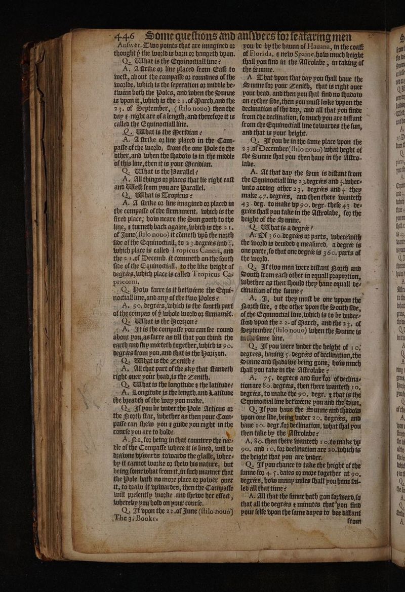 Q. What is the Equinoctiall line: A. A ſtrike oꝛ line placed from Caſt to welt, about the compaſſe oꝛ roundnes ol the woꝛlde, which is the ſeperation oꝛ middle be⸗ fiveen both the Poles, and when the Sunne is vpon it, which is the 2 1. ol March, and the 23. of September, ( ftilo nouo) then the dap € night are of a length, and therefore it is called the Equinoctiall line. : . Tbat is the Meridian z A. A ſtrike o2line placed in the Com; pale of the woꝛld, from the one Pole to the other, and when the ſhadow is in the middle of this line, then it is pour Meridian. Q. What is the Parallel: A. All things oꝛ places that lie right eatt and Meſt from peu are Parallel. Q. Wihatis Tropicus: A. A ſtrike oꝛ line imagined oꝛ placed in the compaſſe of the firmament, which is the fired place, how neare the Sun goeth to the ol June ( ſtilo nouo) it cometh opa the noꝛth Which place is called 1 ropicus Cancri, and the a 1. ol Decemb. it commeth on the ſouth ſide ol the Cquinodiall, to the like height of degrees, Which place is called Tropicus Caz pricorni, N f Q. Baty farre is it betwærne the Equi⸗ noctiall line, and anp ol the two poles 2 A. 90, degrers, which is the fourth part ol the compas of v whole world oꝛ firmamẽt. A. It is the compaſſe pou can ſee round about ou, as farre as till that pou think the Q. What is the Zenith z A. All that part ol the sky that ſtandeth right auer pour head is the Zenith. Q. What is the longitude ¢ the latitude? A. Longitude is the length, and Latitude the bꝛeadth of the way pou make, Q Il pou be vnder the Pole Articus oꝛ paſſe can thew you ¢ guide you right in the conrie pou are to hold: lt A. Nd, for being in that countrey the ne: dle of the Compaſſe where it is lined, will be deatone vpwards towards the glaſſe, tober: by it cannot woꝛke o2 ſhew his nature, but being ſome what krom it, in ſuch manner that the Pole hath no moꝛe place oꝛ power quer it, ko dꝛaw it vpwardes, then the Conipatte will pꝛelently woꝛke and ſhewe her effect, whereby pou hold on pour courſe of Florida, ¢ new Spaine, hoi much height {hall pon find in the Aſtrolabe, in taking of ‘the Sunne. Bee . A That vpon that dap vou ſhall haue the Sunne loꝛ your Zenith, that is right over pour head, and then pou (hal find no ſhadow on eyther ſide, then you mull lake vppon the from the Equinodiall line totvardes the fun, and that is pour height. Q. Ik pou be in the fame plate vpon the 23. ol December (ſtilo nouo) what heght of 85 Sunne thal pou then haue in the Aſtro⸗ abe. A. At that day the Sun is diſtant from the Cquinoctall line 23. degrers and wher⸗ vnto adding other 23. degrees and they make 47. degrers, and then there wanteth 43 deg. to make vp 90. degr. theſe 43 de⸗ grees Hall pou take in the Attrolabe, fo; the height ol the Sunne. Q. What is a degree ? A Ol 3 60.degrers oꝛ parts, where with the woꝛld is deuided ¢ meaſured, a degree is one parte, ſo that one degree is 360. parts ol the woꝛld. Q. Ff two men were diſkant Porth and chination of the ſunne? Nonth fide, &amp; the other vpon the South fire, ol the Equinoctial line, which is to be vnder⸗ led vpon the 2 2. ol March, and the 23. of September ({tilo nouo) when the Sunne is in dhe ſame line, Q. Ik pou were vnder the height of 107 degrees, hauing 5 degrees ol declination, the Sunne and ſhadowe being gone, how much {hall pou take in the Aſtrolabe? A. 75. degrees and fine fod’ ok derlina⸗ tion are 8 o. degtees, then there wanteth 10. degrees, to make the 90, degr. ¢ that is the Q. Ik ou haue the Sunne and chadolw haue 10. degr. foꝛ declination, what thal pou then take by the Aſtrolabe?s A, 8o. then there wanteth 1 ofomake bp 90. and 1 o, fo2 Declination are 20. which is the height that pou are vnder. Q. Ik pou chance to take the height of the ſunne foꝛ 4. 5. dales 03 moze together at 90. degrees, how many miles ſhall vou haue fat- led all that time? 5 A. All that the ſunne bath gon loꝛ ward ſa pour ſelle vpon the fame dayes to bee diſtant tea 8 krom 15 23. UA pal QJ cette ba!