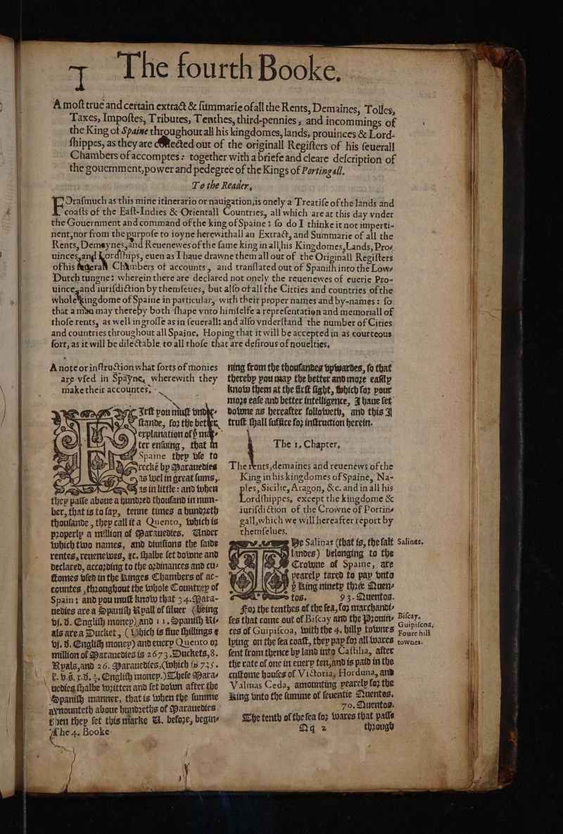 A moſt true and certain extract &amp; ſummarie ofall the Rents, Demaines, Tolles Taxes, Impoftes, Tributes, Tenthes, third-pennies ; and incommings of the King of Spaine throughoutall his kingdomes, lands, prouinees &amp; Lord: ſhippes, as they are ¶Mected out of the originall Regifters of his ſeuerall Chambers of accomptes: together with a briefe and cleare deſcription of the gouernment, power and pedegree of the Kings of Porting all. To the Reader, Oraſmuch as this mine itinerario or nauigation, is onely a Treatiſe of the lands and coaſts of the Eaſt- Indies &amp; Orientall Countries, all which are at this day vnder the Gouernment and command of the king of Spaine: fo do ] thinke it not imperti- nent, nor from the purpofe to ioyne here withall an Extract, and Summarie of all the Rents, Demay nes, and Reuenewes of the fame king in all his Kingdomes, Lands, Pro- uinces, and eas euen as J haue drawne them all out of the Otieigall Regilters of his Nnera Chambers of accounts, and tranſlated out of Spanifhinto the Lows Dutch tungne: wherein there are declared not onely the reuenewes of euerie pro- uince and iuriſdiction by themſeues, but alſo of all the Citties and countries of the wholchkingdome of Spaine in particular, with their proper names and by- names: fo that a mau may thereby both ſhape vnto himſelfe a repreſentation and memoriall of thoſe rents, as well in groſſe as in feuerall and alſo vnderſtand the number of Cities and countries throughout all Spaine, Hoping that it will be accepted in as courteous A note or inſtruction what forts of monies are-vfed in Spayne, wherewith they make their accountes, - _ \ ig It pou nuf unde. ax Hande, fo2 the beter ter entuing, that Spaine they ble fo reckt bp Marauedies as Wel in great ſums, pꝛoperlp a million of Parauedies. Under Which two names, and diuiſions the faide rentes, reuenewes, ⁊c. halbe (ef downe and declared, accoꝛding to the oꝛdinances and cu⸗ ſtomes bled in the Ringes Chambers of ac- countes thꝛaughout the whole Countrey of Spain: and pou muſt know that 34. Para- nedies are a Spanich Nypall ol filuer (being vj. v. Engliſh monep) and 11. Spaniſh Ki⸗ als are a Ducket, ( Vhich is flue ſhillings e vj. d. Englich money) and euerp Quento 07 million ol Marauedies is 2673. Duckets, 8. Rpals, and 26. Marauedlies, (which ts 735. Spanich manner, that is when the ſumme aynounteth aboue hundzeths ol Parauedies then they fet this marke N. beloze, begin 4 he 4. Booke f ning from the thoulantes vpwardes, fo that therebp pout map the better and moꝛe eafilp knobo them at the firſt fight, Which for pour moꝛzs eaſe and better intelligence, J haue {et done as hereafter followeth, and this J truſt tall fuffice fo2 inſtruction herein. 1 The 1, Chapter, The rents ,demaines and reuenews of the King in his kingdomes of Spaine, Na- piss, Sicilie, Aragon, &amp;c. and in all his ordſhippes, except tlie kingdome &amp; iuriſdi ction of the Crowne of Portine gall,which we will hereafter report by themfelues, Gane pearelp fared to pap vnto bing ninety the Quen- 2 tos. 93. Quentos. Foz the tenthes af the fea, fox marchandi⸗ ſes that come out of Biſcay and the Pꝛouin⸗ ces of Guipiſcoa, with the 4. billp totunes Foure hill ſent from thence by land into Caſtilia, after the rate of one in euer ten, and is paid in the cuſtome houſes of Victoria, Horduna, and Valmas Ceda, amounting vearelp fo2 the Aing vnto the ſumme of ſeuentie Nuentes, 70, Quentos. Che tenth of the ſea foz Wares that patle Ny 2 thꝛough