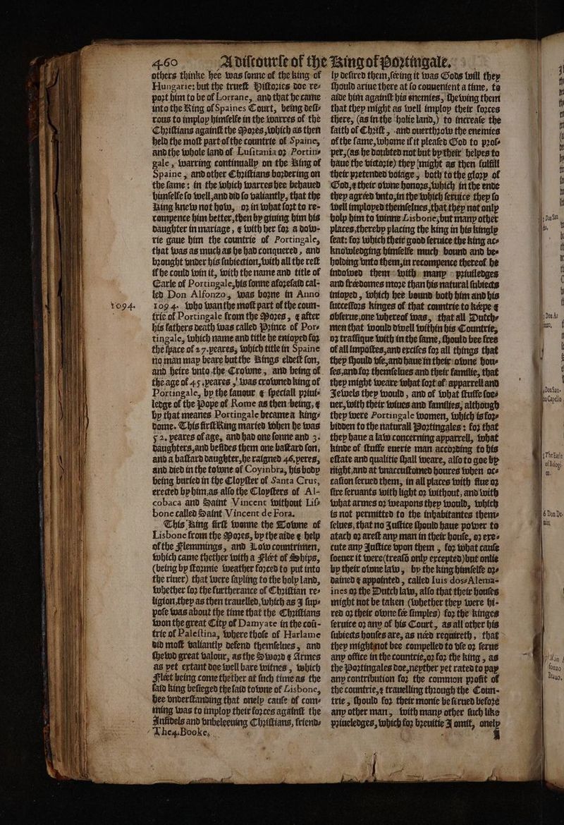 1094. others thinke hee was forme of the king of Hungarie: but the trueſt Hiſtoꝛies doe re⸗ poet him to be ol Lorrane, and that he came tous to implop himſelfe in the warres ok the Chꝛiſtians againſt the Poꝛes, Which as then and the whole land ol Luſitania oꝛ Portins gale, warring continually on the King of Spaine, and other Chꝛiſtians boꝛdering on the ſame: in the which warres hee behaued himſelle fo well, and did fo valiantly, that the ising knew not how, oz in what ſoꝛt to re- tompence him better, then by giuing him his daughter in mariage, &amp; with her koꝛ a dolo· rie gaue him the countrie of Portingale, that was as much as he had conquered, and bꝛought onder his ſubiection, with all the ret {fhe could win it, with the name and title ol Earle of Portingale, his ſonne alozeſald cal- led Don Alfonzo, was boone in Anno 109 4. who wanthe moſt part of the coun- trie of Portingale from the Poꝛes, ¢ after his lathers death was called Pꝛince ol Por⸗ tingale, which name and title he entoped foz the ſpace of 27. peares, which title in Spaine no man map beare but the Rings eldeſt fon, and heire vnto the Crowne, and being ol the age of 45. peares, was crowned king of Portingale, by the fauour ¢ ſpeciall pꝛiui⸗ ledge ol the Pope ol Rome as then being, by that meanes Portingale hecame a king? dome. This firſt King maried when he was 52. peares ol age, and had one ſonne and 3. daughters, and befides them one baſtard fon, and a baſtard daughter, he raigned 46. peres, and died in the towne ol Coyinbra, his body being buried in the Clopſter ol Santa Crus, erected by him as alſo the Cloyſters of Al- cobaca and Saint Vincent without Liſ⸗ bone called Saint Vincent de Fora. This Ring fire wonne the Tobone of Lisbone from the Moves, by the aide € help ol the Flemmings, and Wow countrimen, which came thether with a Flert ol Ships, (being by ſtoꝛmie weather forced to put into the riuer) that were ſayling to the holy land, whether fo2 the furtherance ol Chꝛiſtian re⸗ ligion they as then trauelled which as J ſup⸗ pote was about the time that the Chꝛiſtians won the great City of Damyate in the coit- trie of Paleſtina, where thofe of Harlame did mol valiantly defend themſelues, and ſhelwd great valour, as the Stoo e Armes as pet extant doe well bare witnes, which leet being come thether at ſuch time as the id king beſieged the laid towne of Lisbone, bee vnderſtanding that onely cauſe of come ming was to imploy their forces againſt the Aniidels and vnbeleevung Chꝛiſtians, friends The. Boo le. lp deſired them, ſeeing it was Gods will they ſhould ariue there at ſo convenient a time, to aide him againſt his enemies, chewing them that they might as well imploy their forces there, (as in the holie land,) to increaſe the faith of Chꝛiſt, and ouerthꝛow the enemies of the ſame, whome il it pleaſed God to pꝛol⸗ per, (as he doubted not but by their helpes to haue the victoꝛie) thep might as then fulfill their pretended volage, both to the gloꝛy ol God, x their owne honoꝛs, which in the ende well imploped themſelues, that they not only bolp him to winne Lisbonez but many other places, thereby placing the king in his kingly feat: for which their good ſeruite the king ace knowledging himſelle much bound and bee holding vnto them, in recompence thereof he indowed them with many pꝛiuiledges and freedomes moꝛe than his natural (ubiecs inioped, which bee bound both him and his ſucceſſoꝛs kinges of that countrie to kepe ¢ obſerue one whereol was, that all Dutch⸗ men that would dwell within his Countrie, oz traffique with in the fame, ſhould bee free of all impoſtes, and exciſes fo2 all things that they ſhould vſe, and haue in their owne hous ſes, and foꝛ themſelues and their familie, that they might weare what ſoꝛt of apparrell and Jewels they would, and of what ſtuffe foes ner, with their wiues and families, although they were Portingale women, which is loꝛ⸗ bidder to the naturall Boꝛtingales: fo} that they haue a law concerning apparrell, what kinde of ſtuffe euerie man accoꝛding to his night. and at vnaccuſtomed houres when oc⸗ cafion ſerued them, in all places with fine oz fire ſeruants with light oꝛ without, and with what armes oꝛ weapons they would, which is not permitted to the inhabitantes them⸗ ſelues, that no Juſtice ſhould haue power to atach oꝛ areſt any man in their bonfe, 92 eres cute any Juſtice vpon them, for what cauſe ſoeuer it were (treaſõ only excepted) but onlie by their olvne law, by the king himſelle oꝛ⸗ dained ¢ appointed, called luis dos⸗Alema- ines 02 the Dutch law, allo that their houſes might not be taken (whether they were hi · red 02 their owne fee ſimples) for the kinges ſeruice oꝛ any of his Court, as all other his they might not bee compelled to ble oꝛ ſerue any office in the countrie, oꝛ for the king, as the Poꝛtingales doe, neyther pet rated to pay any contribution for the common profit of the countrie,¢ trauelling through the Cout- trie, ſhould fo2 their monie be ſerued before any other man, with manp other fuch like palucledges, which fo2 bzeuitie J omit, = eon. 1 1 0 ban. e Gpdlo |