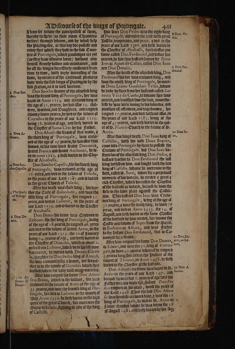 _.. MApicourleof the kings of Poꝛtingale. 461 Shanelet downe the pꝛincipalleſt of them, Mis Son Don Pedro was the eight king thereby to chew (as their atone Chronicles al Portingale, arm ruled the land wilh great e tioel declare) theongh whome, and by whoſe help Jultfce, temperance, and peace, died in the : the Poztingales, at this dap doe poſleſſe and peare of our 1 0ꝛd 1366. and lieth buried in eniop that which they hold in the ſald Coun⸗ the Cloptter of Alcobaſſa, hee had tive one trie ol Portinga le, Which pꝛiuiledges are pet ſonne, called Don Ferdinand, and bełoꝛe hee (as they haue alwaie⸗ bene) without anie maried, he had tive baltard ſonnes by Dona deniall firmelp holden and maintained, and Ines oz Agnes de Caſtro, called Don Joan f by all the hinges ſucceſſinely confirmed from and Don Denniis. 85 e e time to time, with dayly increafing of the After the death of the aloꝛeſald king, Don dinang: fame, by meanes ol the continuall pleaſures Ferdinand his fon was crowned king, and b . , . — — — —— —„— © n ee ne ee a | done vnto the laid kings of Poꝛtingale by the was the ninth king of Portingale, he mari⸗ io ſaid Nation, as it is well knotune. ed Dona Lianor Gonfalues Helles, whom E Don san Don Sancho Sonne ol the aloꝛeſatd king he toke by loꝛce krom her hulband called Las cho. was the ſecond king ol Portingale, hee was renca Vaaz da Cunha, to whome ſhee was boꝛne in Anno 1154. and trowned king at maried, and baniſhed him the land, neuerthe · the age of 31. peares, hee had illue 1 5. chil⸗ leſſe he was verte louing to his ſubiectes, and dren, Bonnes, and Daughters, and raigned puniſhed all offenders, and vagabondes, her | twenty ſeuen peares, he died in the towne ok raigned 17. peares, and died without illue, in | Coymbra in the peare of our i020 1212. the peare of our Loꝛd 1383, being of the ! being 58. peares of age and lieth buried in age of 23 peares, and lieth buried in the qut- the Eloyſter ol Santa Crus byhis Father. er ol S. Francis Church in the towne ol D. ö 2 Don Ar Don Afonſo the fecond of that name, &amp; Arein. gsi ; 1̃0 Don lo- ſonzo. the third king ol Portingale, was trow⸗ After this kings death, Con loan king of an. ned at the age ol 29. peares, he had ilſue two Caſtillia, with bis wife Dona Beatrix, ' ſonnes, in his time lined Saint Dominick, came into Portingale bp force to poſſeſſe the 4 Saint Francis and Saint Anthonie, he di · rotwne of Portingale, but Don Ioan ba- ge ed in anno 1223. &amp; lieth buried in the Cloy · tard fon of the afozefaid king Don Pedro, € ter of Alcobaſſa. blatklard bꝛother to Don Ferdinand the laſt A donsan- Don Sancho Capello, his ſon fourth king king withltod him, and fought with the laid cho Capello gf portingale, was crowned at the age of king ol Caſtille, whome he ouercame in the | 16. peres, and died in the towne of Toledo, field, called. Ioris, where foꝛ a perpetuall in the peare of our Loꝛd 1237 and is buried miemoꝛie ol his vickoꝛte, he creacd a great ¢ in the great Church of Toledo, rich Clopſter, which hee called the Cloyſter ‘seh Alter his death was choleItrig, his bꝛo⸗ ol the battatle oꝛ victozte, becauſe he won the rde kalle ther the Earle of Bolonhien , and was the feld in the ſame place againſt the Caltili⸗ i of Bologi- fifth king of Portingale, hee ratqned 37. ats. This baſtard Don Ioan Was Crow. n peres, and died in Lis bone, in the peare.of ned king of Portingale, being ul the age at our Loꝛd 1279, and is buried in the Cloiſter 3 1. peares, t Was the tenth king, he liued 76 of Alcobaſſa. | percs, and died in Anno 1433. the 14. ol 6 Don De. Don Denis his forme was Crowned in Augult, and lieth buried in the fame Cloiſter | j | ) ; ,½F ulis. Lisbone, the firt king of Port ingale, being ak the battatle by him ereded, hee wonne the of the age ol 18. peares, be raigned 46. peres Cattle and towne of Septa kram the ores, N and died in the to wne of Saint Arein, in the in Barbaria 92 Affrica, and was Father peare of our 3020 132 5. the 20. af January tothe Ankant Don Ferdinand, that is Cas | being 64. peates of age, and lyeth buried in nanized fo a Saint. 11 Don Du the Clopſter of Oliucilas, which is about 2. Alter him cataned his forme Don Duarte, e miles fram Lisbone, which he in his life time oz Eduart, and was the 11: Ring of Portin- wens had erected, he maried with Donna Ilab el⸗ gale, he liued 42. peares, wWhereol he raigned la, daughter to Don pedro king of Arragõ, 5 .peares kiug - hee died in the Palace ot the | fhe was carmonifed for a Saint, her Depul- couent of Thomar, im Anno 143 8. he lieth 8 cher is in the to wne of Coymbra which tye but ied in the Clopſter ol the battaile . . „ pon b ee builded: where her body doth many miracles. Don Alfonſo his ſonne Was bone ind, 1 ae A , n As Alter him raigned bis ſonne Don Afon- Arein in the peare of our W020 l 432. and : / fonao G ſo o Brauo, which is the vallant, hee was becaule he was but 6. peates of age tobe his Bravo. ftrotonedinthe towne of Arein at the age of Father died bis vncle the⸗ankant Don Pes 35 .peates,and was the ſeuenth king ol Por~ dio raignen in his piace, vntill the peare of ; tingale, hee died in Lisbone in the month ok our Loꝛd 1448. Then the fato Don Afons 1 Spay Anno 13 4.6. he lieth buricd in the high (o was binlelfe ctowned king Wes the 12 1 guire of the great Church, hee ouertame the king of Portingale, he died in OD. Areim im Moꝛes in Salado, fighting in aide of the king p lame chamber Where be was bone the 28 of Caftille, es of Fugu 148 1 anbiieth burien bp bis Sy, 0 W r