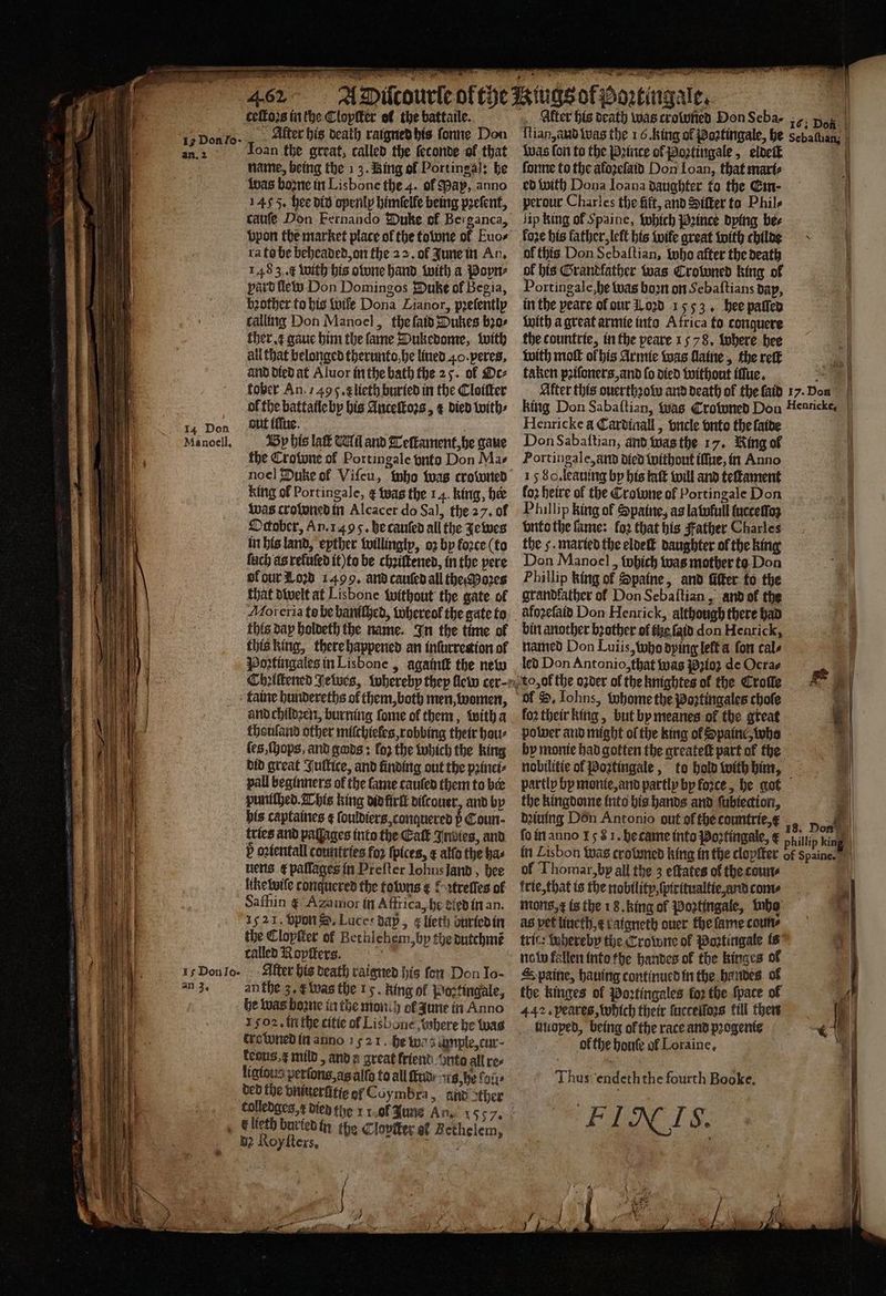 IA Don an 3. * ceſtoꝛs in the Clopſter ol the battaile. Alter his death raigned his ſonne Don Ioan the great, called the ſeconde of that name, being the 13. Bing of Portinga]: be Was boone in Lisbone the 4. of Pap, anno 1455. hee did openly himſelfe being pꝛeſent, catiſe Don Fernando Duke of Berganca, vpon the market place of the towone of Euo⸗ ra to be beheaded on the 22. ok June in An. 1483. c with his one hand with a Poyn⸗ part llew Don Domingos Duke of Begia, zother to his wile Dona Lianor, pꝛeſently calling Don Manoel, the ſaid Dukes bꝛo⸗ ther gaue him the fame Wukedome, with all that belonged therunto he lined 40. peres, and died at Aluor in the bath the 25. of Oc⸗ tober An, 749 f. x lieth buried in the Cloiſter of the battaile by his Anceſtoꝛs, &amp; died with⸗ out iffue. By his lak Til and Teſtament, he gaue the Crowne of Portingale vnto Don Mas King of Portingale, ¢ was the 14. king, her was croloned in Alcacer do Sal, the 27. of October, An. 1495. he cauſed all the Jewes in his land, eyther willingly, oz by koꝛce (to fuch as rekuſed it) to be chꝛiſtened, in the pere ol gur Loꝛd 1499. and cauſed all the Moꝛes that dwelt at Lisbone without the gate ol Moreria to be baniſhed, whereol the gate to this day holdeth the name. In the time ol this king, there happened an inſurrection of Poꝛztingales in Lisbone, againt the new and childꝛen, burning ſome ol them, with a thouland other miſchieles, robbing their bau- ſes, ſhops, and gods: loz the which the king did great Juſtice, and finding out the pꝛinci⸗ pall beginners of the fame tauled them to ber puniſhed. This king did irt dilcouer, and by bis captaines ¢ ſouldiers, conquered p Coun- tries and paſſages into the Eat Indies, and P oꝛientall countries foꝛ ſpices, ¢ alſo the has nens ¢ pallages in Preſter Iohns land, hee liketutfe conquered the foluns ¢ £-2frefles of Safhiin ¢ Azamior in Affrica, he died in an. 15 21. vpon S. Luces dap, ¢ lieth buried in the Clopſter ol Bethlehem, by the dutchmẽ called Ropſters. . Alter his death raigned his fon Don Jo- an the 3, &amp; was the 15. king of Poe tingale, he was boꝛne in the moni h ef zune in Anno Igo. in the citie of Lisbone hohere he was crowned in anno 1 521. he wa sample, cur- feous.¢ mild, and a great friend Onto all re ligious perſons, as allo to all iti / its, h fois bed the vniuerlitie ol Coymbra, and ther € lieth buried in the Clopſter of Bethele bz Roy ſters. y „ ee 5 8 ie * ~~ l {lian and was the 16. king of Poꝛtingale, he was fon to the Pꝛince ol Poꝛtingale, eldeſt ſonne to the aloꝛeſaid Don Loan, that mart ed with Dona Ioana daughter ta the Em perour Charles the fift, and Sifter to Phils lip king of Spaine, which Pꝛince dying bee fore his father, left his wife great with childe of this Don Sebaſtian, who after the death of his Grandfather was Crowned king of Portingale he was boꝛn on Sebaſtians bap, in the peare ol our Lozd 1553. hee paſſed with a great armie into Africa to conquere the countrie, in the peare 1578, tobere hee with mot ol his Armie was ſlaine, the reſt taken pꝛiſoners, and fo died without illue. Alter this ouerthꝛoww and death of the laid king Don Sabaſtian, was Crowned Don Henricke a Cardinall, vncle vnto the ſaide Don Sabaſtian, and was the 17. King ol Portingale, and died without iſſue, in Anno 15 S. leauing by his taft will and teſtament loꝛ heire of the Crotwne ol Portingale Don Phillip king of Spaine, as latofull ſucceſſoʒ vnto the fame: loꝛ that his Father Charles the 5. matted the eldeſt daughter ol the king Don Manoel, which was mother to Don Phillip king of Spaine, and Ger to the grandfather ol Don Sebaſtian, and of the bin another bꝛother of te ſaid don Henrick, named Don Luiis, who dying left a fon cals led Don Antonio, that was Pꝛioʒ de Ocrae foꝛ their king, but by meanes ok the great power and might of the king of Spaine, who nobilitie of Poztingale, to hold with him, the kingdome into his hands and ſubiection, dꝛiuing Don Antonio out of the countrie, fo in anno 158 1. became into Poztingale, € of Thomar, by all the 3 eſtates of the count trie, that is the nobility, ſpiritualtie and come mon, x is the 18. king of Poꝛtingale, be as pet lincth,¢ tatgneth over the fame coun tric: whereby the Crowne of Poztingale is S paine, hauing continued in the handes of the kinges of Poꝛtingales fo2 the ſpate of 442. peares, which their ſuccelloꝛs kill then liioped, being of the race and pꝛogenie of the houſe ol Loraine, Thus endeth the fourth Booke, FIN IS. 163 Doh: f Sebafhan, | | ö ö . 9 f | Iy. Don Henricke, ‘ Don | hillip king