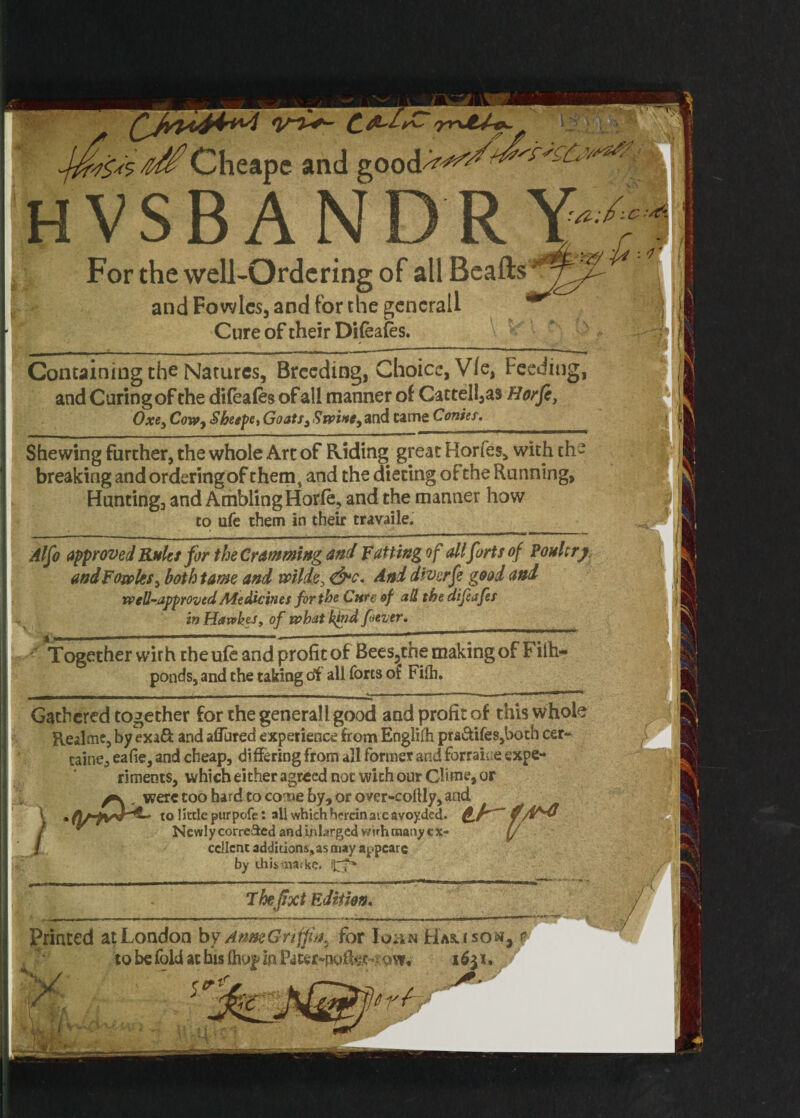 Containing the Natures, Breeding, Choice, V/e, Feeding, and Curing of the dileales of all manner of Cattell,as Horfi, Oxe3 Cowy Sheepe, Goats3 Swi»c3 and tame Conies. Shewing further, the whole Art of Eliding great Horfes, with the breaking and ordering of them, and the dieting of the Running, Hunting, and Ambling Horle, and the manner how to ufe them in their travaile. Alfo approved Rules for the Cramming and Fatting of all forts of Poultry andFowkSy both tame and mlde, <&c. And diverfe good and well-approved Medicines for the Curt of all the difeafes in Haxvkes, of what kind [never. Together wirh the ufe and profit of Bees^the making of Filh- ponds, and the taking df all forts of Filh. Gathered together for the generall good and profit of this whole Realmc, byexa& and allured experience from Engliih pra&ifes,both cer~ taine, ealie, and cheap, differing from all former and forraiue expe¬ riments, which either agreed not with our Chm , were too hard to come by, or over-collly, an< V • to little purpofe: all which herein are avoyded. Newly corrected and inlarged wirh many ex¬ cellent additions, as may appcarc by this mat ke. jfr* ihefixt Edition.