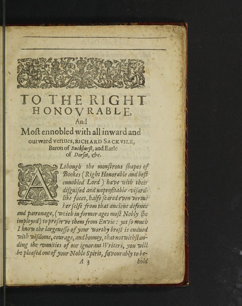  ■* A TO THE RIGHT H O NL O V R A B L E And • • • ^ ^ ■ • •. Moll ennobled with all inward and outward vertues3RiCHARD Sack vile, Baron of Buckpurflj and Earle of Dorfst, Lthough the monftrous ftapes of ftookes (Right Honorable and bejl ennobled Lord ) halve frith their difguifed and unprofitable <vifard- like faces, halfe feared el>en Dertue her felfe from that ancient defence and patronage, (which informer ages mo ft Nobly (foe imployed) to prefers e them from Enyie: yet Co much I know the largenejfe of your worthy hr eft is endued with wifdome, courage, and bounty, that notwith(lan¬ ding the ^vanities of our ignorant Wr iters, you will be plea fed out of your Noble Spirit, ffpourably to be- A 3 ' hold