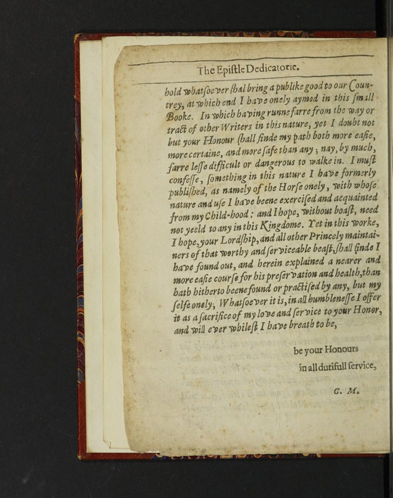 The Epiftlc Dedicator*. bold wbatfoever fbal bring a publike good to our Qoun- tm at which end l have onely ay mod in this [mill ftooke. In which having rum; fam from the way or trail of ether Writers in this nature, yet I douotnot hut pur Honour (ballfinde my path both more eafie, more certain;, andmorefafetban any •, nay, by. much fane leffe difficult or dangerous to wa ke in. Imujt confeffe, [ometbingin this nature l have formerly publifbed, as namely of the Horfe onely ,Wtt i whofe nature andufe 1 have beene exercifedand acquainted ■from my Child-hood: and l hope, wit bout boaji, need mtyceld to any inthis Kingdom;. Yet an this work;, I bopeyour Lordfhip,andall other Princely maintai- nersoftbat worthy andferviceable beajt,(ball (inde I have found out, and herein explained ^earerand more eafie courfefor his prejervatton and health,than bath hitherto beenefound orpralltfedby any but my felfe onely, Whatfoever it is, in all humbleneffel offer Was a facrifice of my love andferv'tce toyour Honor, and will ever whilefl I have breath to be,