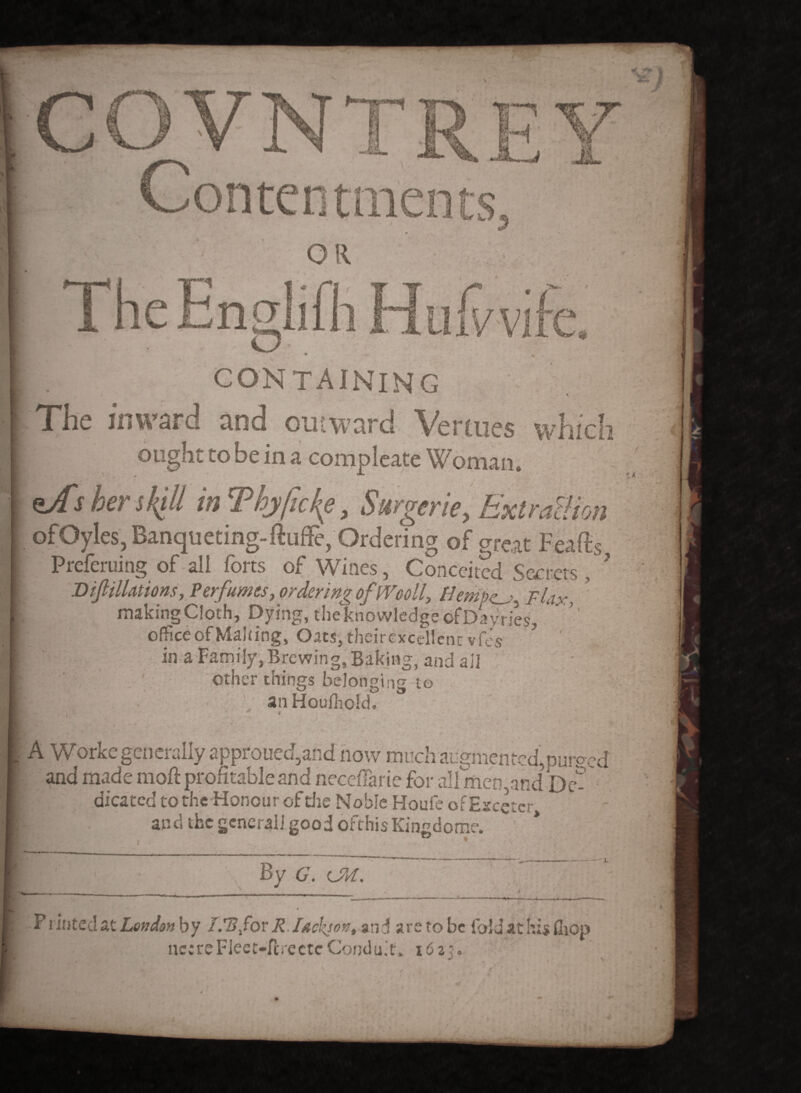 TheEnglifh Hufrvife. • -** • containing • The inward and outward Venues which ought to be in a compleate Woman. her skill in Thyficke, Surgerie, Extraction ofQyles, Banqueting-ftuffe, Ordering of great Feaffis Preferuing of all forts of Wines, Conceited Secrets , ? I) if illations, Perfumes, ordering of IVcoll, Hempen, Flax, making Cloth, Dying, the knowledge ofDayries, ’’ office of Making, Oats, theirexcellcnr vfes in a Family, Brewing, Baking, and ail ; other things belonging to E;• anHoufhold. i A Worke generally approued,and now much augmented,purged and made mod profitable and neceflarie for all men,and be- ; dicated to the Honour of die Noble Houle of Escetcr, and the generali good orthis Kingdome. I ■ ' - \ By G. CM. ' - - ~ .. - -T — - .irr. ■ ,», 1 •'  —— : — ■ —■«, I >t --- / Prioted at London by IFBfov R Iachjon, and are to be fold at his fliop nc:reFleet-fi:rectcCondu;t, 162?. v
