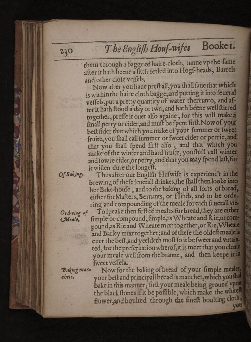 < them through a bagge of hairc-cloth, tunne vp the fame after it hath becne a littlr fetled into Hogsheads, Barrels and other clofc veflels. Now after you haue preft all,you (hall fauc that which is within the haire cloth bagge,and putting it into Teueral vdfels,put a pretty quantity of water thereunto, and af¬ ter it hath flood a day or two, and hath beenc well ftirred together, prefle it oucr alfo againe, for this wifi make a fmall perry or cider,and muft be fpent firft.Nowof your beft fider that which you make of your fu miner or fweet • fruite,you (hall call fumrner or fweet cider or pcrrie, and that you fhall fpend firft alfo ; and that which- you make of the winter and hard fruire, you fhall call winter and fowre cider,or perry ^and that you may fpend laft.for it willen dure the longeft. Thus after our Englifh Hufwife is experience in the brewing of thefe feuerall drinkes,fhe (hall then looke into her B ikc-houfe, and to the baking of all forts of bread, either for Mafters, Seruants, or Hinds, and to be orde¬ ring and compounding of the mcalc for each feuerall vfo Ordering of To fpeake then firft of mealcs for bread,they are cither iMedu Ample or compound ,fimplc,asVVheate and R.ie,or com¬ pound,as Rie and Wheate mixt togcther,or Rie,Wheats and Barley mixt togetherjand of thefe the oldeft mealc is euer the beft,and yeeldeth mod fo it be fweet and vntaifl- ted, for the preferuation whcrof,it is meet that you clenfc your meale well from thebranne, and then keepe it in fweet veflels. { 'Saft»g mak* Now for the baking of bread of your fimple meal thtts* your beft and principall bread is manchct,which youfl bake in this manner j firft your mealc being ground vpo the black ftones if it be poflible, which make the whitcl flower5and bcmltcd through the fineft boulting cloth