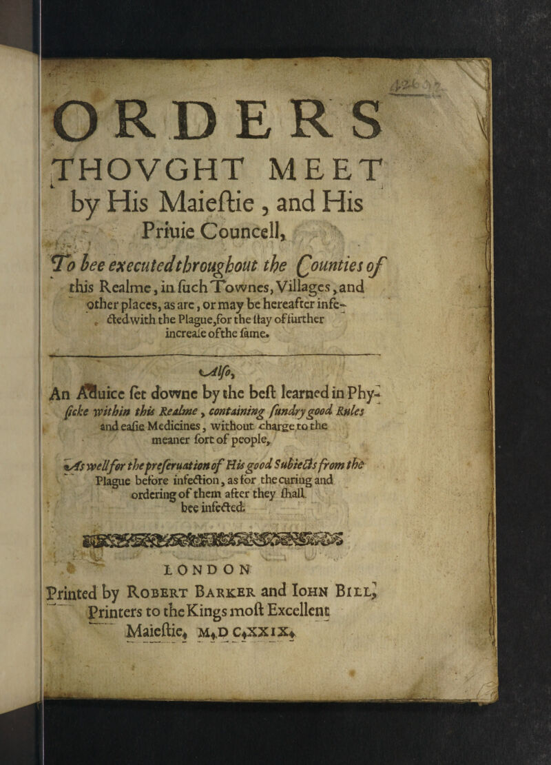 ORDERS THOVGHT MEET jffi v. h # # * # J by His Maieftie , and His Priuie Councell, 7b bee executed throughout the Qountiesoj this Realme, in fuchTownes, Villagesvand other places, as arc, or may be hereafter infe- * dedwith the Plague,for the ttay offurther increaie of the fame. An /Sluice fet downc by the beft learned in Phy«* ficke within this Readme, containing fundry good Rules and eaiie Medicines, without charge to the meaner fort of people* *As well for the preferuationof Bis good Suhielis from the Plague before infedion, as for the curing and ordering of them after they (hall bee infeded LONDON Printed by Robert Barker and Iohn Printers to the Kings moft Excellent Maieftie, m,d c,xxix. ^_.