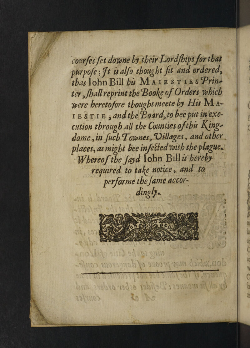 courfesfet dome by their Lordfhipsfor that purpofie \fit isalfo thought fit and ordered, that I ohn Bill bis Maiesties Trin* ter >fhall reprint the Idooke of Orders which were heretofore thought meete by His M a- iestie, and the c£oard} to bee put in exe¬ cution through all the Counties ojthis Kfog' dome, in Juch Townes, ‘Villages, and other. places, as might bee infoUed with the plague Whereof the fayd lohn Bil \is hereby