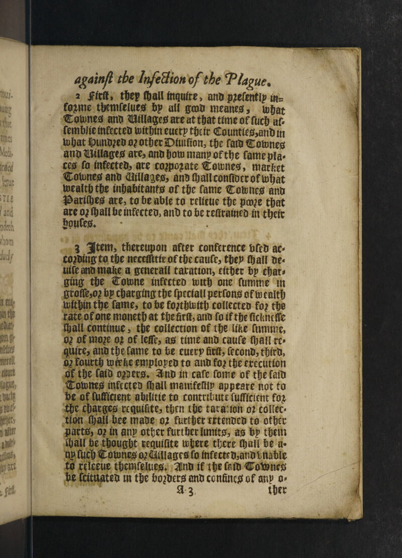 agaittjl tbe InfeUion of tbe 'Plague. a firlf, the? Iball fnqtifrc, anti pjefetttip fo;nte tbsmfelues bp all genu meanest, togat Countess anb HJillagesareattbattimeoffucb af* femblieinfecteb tuttfjtn eucrp their Countfes>anbin tobatlpunb;cbo;otbetiDiuifion, the fatb Cotones anbBtllages are, anti botu man? oftbe famepla* cess fo tnfecteb, are co;po?ate Cotones, market Cotonesanb aiillajes, anB flj all confloec of loljat toealtbtbe inhabitants oftbe fame Countess anti 3&arilbes are, to be able to relieue the pco;e that are o; lb all be tnfecteo, ant) to be reffratneo fit their boufess* 3 31 tern, tltereupon after conference bfeti ac« co;biug to the mxcffitie oftbe caufe, tbep lb all be* titfe anb make a genetall taratton, either bp char* ging tbe Coume tnfecteo Uittb one fumme tn groffe,o; bp charging tbe fptclall perfonss of toealtb toltbtntbe fame, tobefo;tbtoitb collected fo; tbe rate of one ntonetb at tbefirit, and fo if tbe ftcknelfe lb all continue, tbe collection of tbe like fumme, o; of mo;e o; of leffe, as time anb caufe (bail re» quire, attb tbe fame to be euerp firif, feconb, tbirb, o? fourth tofeke emplopeb to anb fo; tbe erccutiott Of tbe raid o;oers, 31 no itt cafe fome of tbe faib Countes tnfecteo lb all tmittfellip appeare not to be offufficient abtlitteto contribute fufftcient fo£ tbe charges requifite, then tbe tar a: ion o; collec¬ tion fljaU beemaOe o; furtber rrtenbcb to other parts, o; in attp other furtber limits, as bp them iball be thought requifite tobere there lbali be a* np fucb Cotones o; ©illages fo infecteb,atib unable to relceue tbemfelues. 3inb if the faib Cotones be feituateb tn the bo;bers anb confines of an? o* 3^, ther