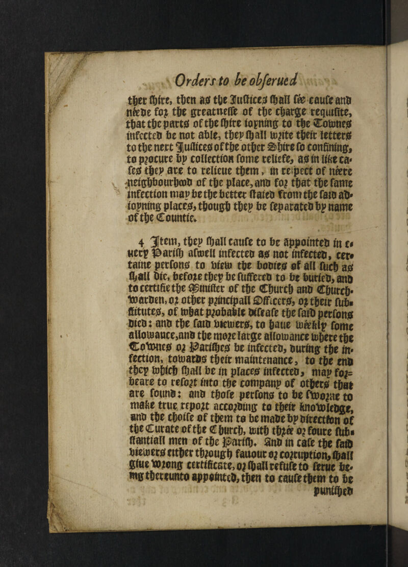 Orders to beobferued tger (girt, tl>en as* tge Suffices (gall fee caufe anb nfebe for tge greatnefie of tge cgarge requifite, tgat tge parts oftgefglre topning to tge Cottmes infceteb 6c not able, tgepfljall ionite tgeir letters! to tge nett Slufltcess o f tge otger Sgire fo confining, to procure bp collection fome reliefe, as in iifce ca* fes tgep ace to relietie tgern, in respect of ntere ^uetggbourgnb of tge place, ana for tgat tge fame infection map be tge better flaieo from tge fan aD* iopning places, tgougg tgep be feparateb bp name of tge Countie* 4 3Item, tfjep (gall caufe to be appointeb in c» weep t&ariig afmcll mfecteo as not infecteo, cer* taine perfons to bieto tge bootes of all fucg as (gall Die, before tgep be fufFeteb to be burleb,an& tocertifietge asnufier of tge Cgurcg anb Cgurcg* toarDen,o? otger principal! Officers, o? tgeir fub« fitutes, of ingat probable Difeafe tgefaiD perfons Dieb: anb tge fan bieuiers, to gatte tore (tip fome alloiBauce,anb tge more large alioujance togere tge Cotwies or Patifljcs be infecteb. During tge in* feetion, touiarbs tgeir maintenance, to tge enb tgep togieg fgall be in places infecteb, man fot= bears to retort into tge companp of otgers tgat are founa: aim tgofe perfons to be ftoorae to mage true report accojbing to tgeir (uiotoleDge, anb tge egoife of tgern to be mabe bp birectfon of tge Curate of tge € gutxg, toitg tgjta orfoure flibi flantiall men of tge JtfSarflg* anb in cafe tge fan bieuiers eitger tgjougg fauour a; corruption, (gall giueiwrong certificate, or (gall refufe to ferue be* mgtgereunto appointeb, tgen to caufe tgem to be puniigeb