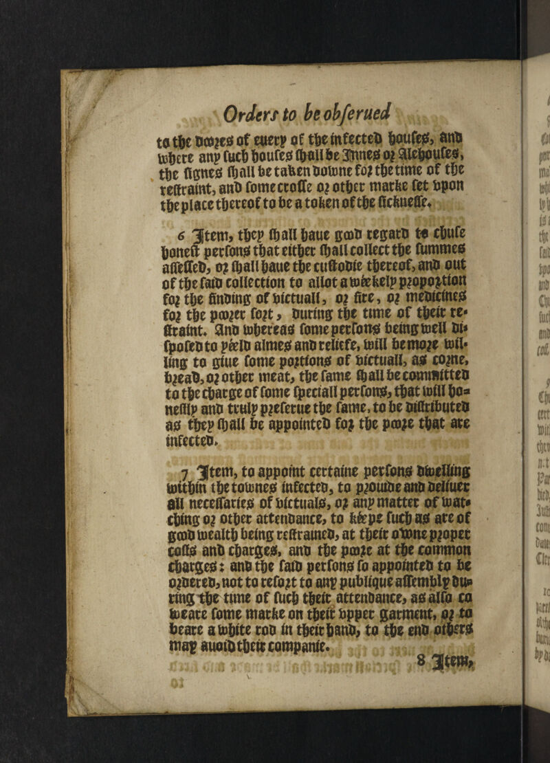 to tfjc of euerp of tbe infected boufeg, and tobere anp fucb boufeo (ball be 3tnneo o? SUeboufes, ttic ficnes fijnll be tafcen dotone fo? tbe tune of tee rettratot, and fomectoffe o? other matlte fet upon tbe place thereof to be a tofcenoftbe fiefenefle* 6 3jtem, tbep (ball baue gcod cetyatn to ebufe boneft perfong that either (ball collect tbe furnmeo aireffed, o? (ball baue tbe cuftoDie thereof, and out of the faio collection to allot a toetbelp piopo^tion foi tbe finding of oictuall, o? (tcc, o? medicines foi tbe pa^et fo?t> during tbe time of tbeit re* ficaint, ano tobereaei fome perrons being toell di* fpofeoto pfeld almes and reliefe, mill bemo?e toil* ling to giue fome portions of bictuall, a? come, bmaO,o? other meat* tbe fame fb all be committed to tbe ebaege of fome fpeciall perrons, that mill bo=» nefllp ano ttulp pjefetue tbe fame, to be oidtibuteo as tbep (ball be appointed foj tbe pco;e that ate infected. 7 3|tem, to appoint cettaine petfons otueHing rnttbin tbetoumes tnfecteo, to pmutde and oeliuet all neceffattes of bictuais, o? anp matter of to at* cbing o? other attendance, to ftfepe fucb as are of good tuealtb being teffratned, at tbeit otone proper cofls anb charges, ano tbe pcoje at tbe common charges x ano tbe fato petfons fo appointed to be ordered, not to refojtt to anp publique affemblp hu» ting tbe tune of fUcb tbeit attenbance, asalfo co locate fome rnatfee on tbeit upper garment, o? to beate atobtte too in tbeit band, to tbe end others map auoitt tbeit companie. v