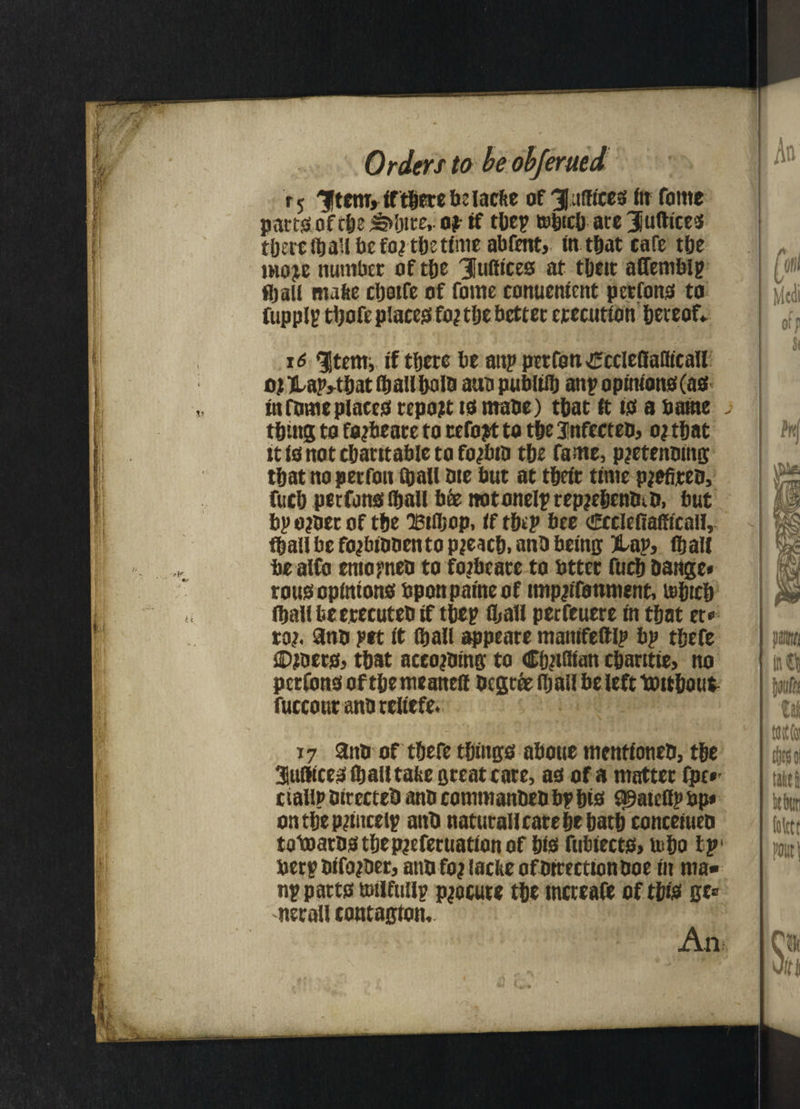 r5 /|tcmJiftberebclacke of Suffices ftr forne parts of theatre,. o? if they tobteh ate Juftices there lb all befo^ the time abfent, tnthat cafe the moje number of the Suffices at tbett affembiy fljall make chotfe of fome conuentent perfons to fup pi I? tbofe places! fo? the better erecution hereof* 16 ^tem, if t&ere be attp perfott xEccleflaUicall o.tHap*tbatlba!lbolb atta publilb any opinions! (as in fome places! report to ntabe) that it is! a battle >• thing to fojbeare to refojrt to the Jnfecteb, o; that tt is not charitable to fojbtb the fame, pjetenbtng that no perfott (hall bte but at their time p^efiteo, fuch perfons (hall bee ttotonelyrepjebenbib, but bp o?ber of the Btfljop, if they bee cEcclefiafftcall, fhall be fojbibbento pleach, anb being ftap, (hall be alto entopneb to foibeate to btter fuch Oange* rous opinions bponpaineof impiifottment, u>htch ihallbeerecutebif they fljall perfcucre in that et* to?, anb pet it (hall appeate manifettlp bp thefe ©ibers, that aceojbing to Cfetflian charttie, no perfons of themeanefl begtee (hall be left toithout fuccour anb teliefe. 17 anb of thefe things! abotte mentioneb, the 3uflices (hall take great care, as of a matter (pc*' ciallp birecteb anb commanbeb byhts ^ateflpbp* on the Princely anb naturall care he hath conceiueb totoarbsthep?efecuattonof his fubiects> b>ho bp' bery bifojber, atib fo? lacke ofbtreettonboe in ma¬ ny parts tsilfuily procure the mcreafe of this ge» net all contagion. An