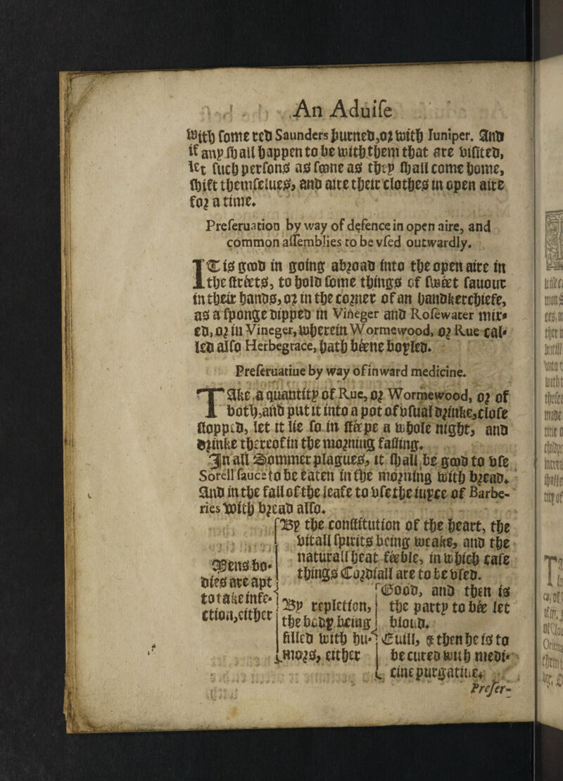 ■, » * *' ■ _*• ’ * &ttb fOtttC teD Saunders JmtneD,o;l totth luniper. 3ntl it' anp Jb all happen to lie nuththem that ate bifiteD, lct fuel) perfons asfeoneas the? fijail come home, fbift themfelues, anb aire their clothes in open aite fo^ a time. t * t i * ^ » Preferuation by way of defence in open aire, and common alfemblies to be vfed outwardly. ICtSgcnD in ping abjoaD into the open aire in tljeftr&ts, to holD Gome things of fuscet fauouc in their tmnos, o? tn the cornet of an hanOfeercJjtefe, as afponge Dippes m Vineger ano Rofewater niir* CD, 0? in Vineger, therein wormewood, 0? Rue cal* l£D alfO Herbegrace, hath b&ne bOfdCD* Preferuatiue by way ofinward medicine. Take a quantity Of Rue, 0| Wormewood, 0| of botl),anb put it into a pot of bfual D?intte,clafe floppy, let it lie fo in Rape a topole night, anD ®|inke thereof in the moaning failing. Jn all Sotmtier plagues, it fljalibe gmoto Pfe Sorellfauceto be eaten in tlje moaning toithtycaD. anD in the fall of the ieafe to bicthe iupce of Barbe¬ ries Tooitb bjeab alfo. ’Bp tbe contfitution of the heart, the bttaUfptuts being tucafte, aitD the natutail heat feeble, inUihich eafe things CojDiaU are to bebfeo. t<©ood, anD then is sisensbo* Dies ate apt totakeinfe*! ctiortjCither jBp repletion, 1 the bobp being A Vf w _ . W M I the part? to bk let bioiiD. filleD luith hu,<: €uill, $ then he is to hiojs, either becureo fciihnieDi* ctnepucgatitiE. Prefer- mita mH m tijerit unit Mt we too (11$, ten WIG tttfOf