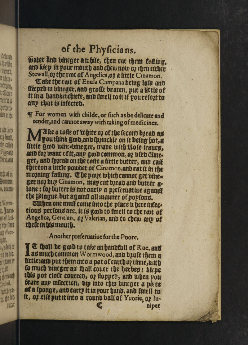 iater finti btagera&bile, then eat tbcm felling, ana tap in pout month ana cbeus norn rfjrtt citbcr StewalLc? tbe tOJt Of Angelica ,oj a little Cinatnon. Cafeetberait of EnuU Campana feeing lain anti tapeo in feta get, ana groffc beaten, put a little of it In a banofeetebiefe, aim (tali to it tf rcurefon to attp tbatminfeeteb. f For women with cfailde, or fuch as be delicate and tender,and cannot away with taking of medicines. A A^fte a toffe oftefette o? oftbe feconn bjeao a* IVI pou tbmfc gam,anti fpmicta on it being bot,a little gam b>ta«fefneger, maoe toltbUore-lrauea, ano fo* taant cf it,anp gtob common, o| bfeb asme* ger} ano fpjeao on tbe tone a little butter, ano caff tfetreon a little potnoer of Cinamon,ano eat it in tbe morning faffing* €be pcoje iufelcfe cannot get feme* get noj bup cinamon, map cat b^cao ano butter a* lone i fof butter fjs not onelp a pjeferuatiue agamff tbe plague,but againff allmanner of popfono* QUEibcn one muff come into tbe place it here infec* ttous perfonsi are, it 10 gam to fiuell to tbe rmt of Angelica, Gentian, OJ Valerian, onOtQ CbcU) a tip of tbefembf0moutb' .Another preferuatiue for the Poore. (ball be gcoO to tafce anbanOfull of Rue, anir a0 mnebcommon Wormwood, ano fej ufe them a llttletano put them ntto a pot of eattb o? tinttems itb (0much blncger ao fljallcouer tbe betbe0t tape tbi0 pot clone couereo, o? flopped, ano tuben pou Ceare anp infection, otp into tbi0 fetneger a pace of a rponge, ano catrp it in pour bano. ano fmcll to it, o; cine put it into a counobauof Yuorie.oj iu- <5 * niper