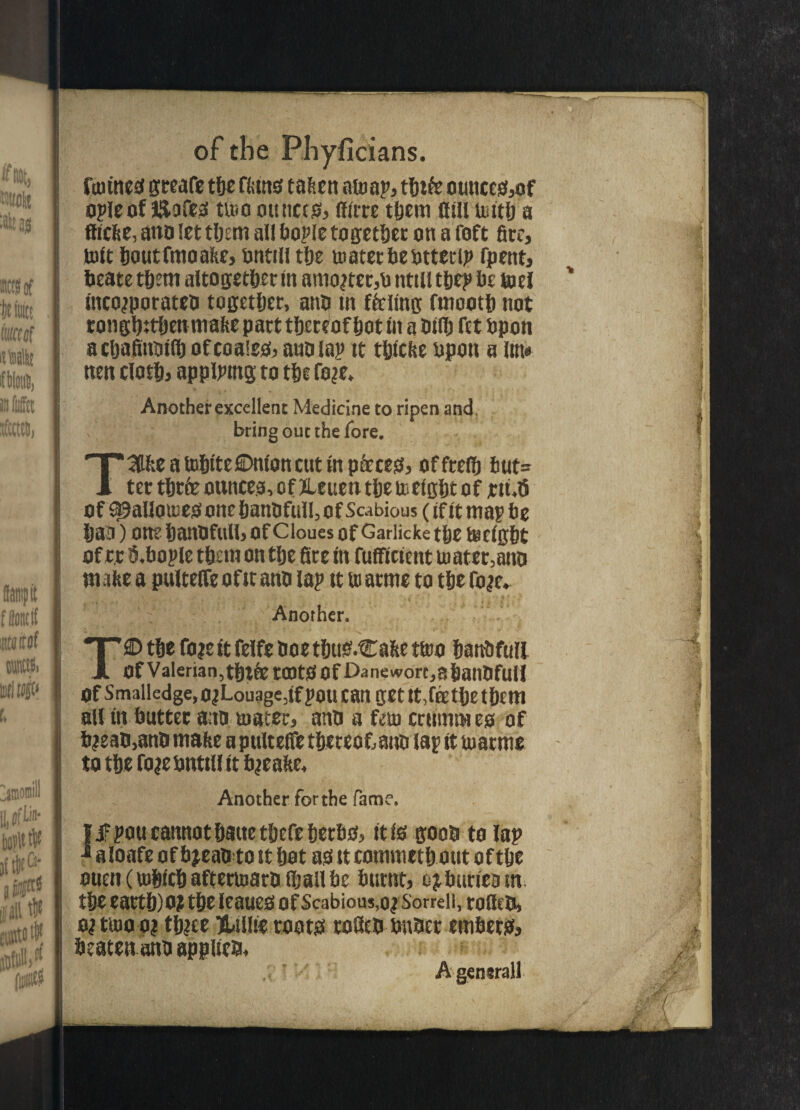 fanned greafe tbe ffetnd tafcen nmap, tbtfe ounced,of opleof ISofed trno ounces, (fare them Hill mitb a ffiefie, ano let tbem all bople together on a foft fire, toft boutfmoafie, ontill t&e mater beottcrip fpent, beate tbent altogether in amo?tec,o ntill tbep be toe! IncojporateO together, ano in ffeling fmootb not rongbttben mafic part t&cceof fjot tit a Ollb fet bpon a cljafinotflj ofcoaied, ano lap tt tbtefie upon a lm« nen clotb, applptng to t&e fo?e. Another excellent Medicine to ripen and, bring out the fore. T3the a Uj&tteOnton cut in paced, offrelb tut= ter tbtfe ounces, of JLeuen t&e metgbt of jrttdS of ^allomed one banofull, of Scabious (if it map be baa) one banofull, of cioues of Gariicke t&e m eight of r.r O.bople t&cm on t&e fite in fuffictent mater,ano m afie a pulteife of it ano lap tt tn atme to t&e fo?e. ';. Another. T© t&e fo?e it felfe Ooe tbttd.Cafie trno banbftill Of Valerian,tbtfe tCOtd Of f>anewort,abanOfull Of Smalledge,o?Louage,lfpoU Can get tt,feEt&e t&Etn all tn butter ano mater, ano a fern erttmtw es of b?eao,ano mafic a pulteife tbeteofcaho lap it matme to t&e fo^eonttll tt fyeafie. Another for the fame. | jFpou cannot battetbefeberbd, it Id gooo to lap * a loafe of b jeao to it bat ad it commctb out of t&e ouenCmbfcbaftermaroiballbe burnt, ejbutteotn t&e eartb)0? t&e leaued Of Scabious, o? Sorrell, rolleO, o? tmo o? tb?ee KLtllic rootd tofieo onoer embetd, beaten ano applies* A general!