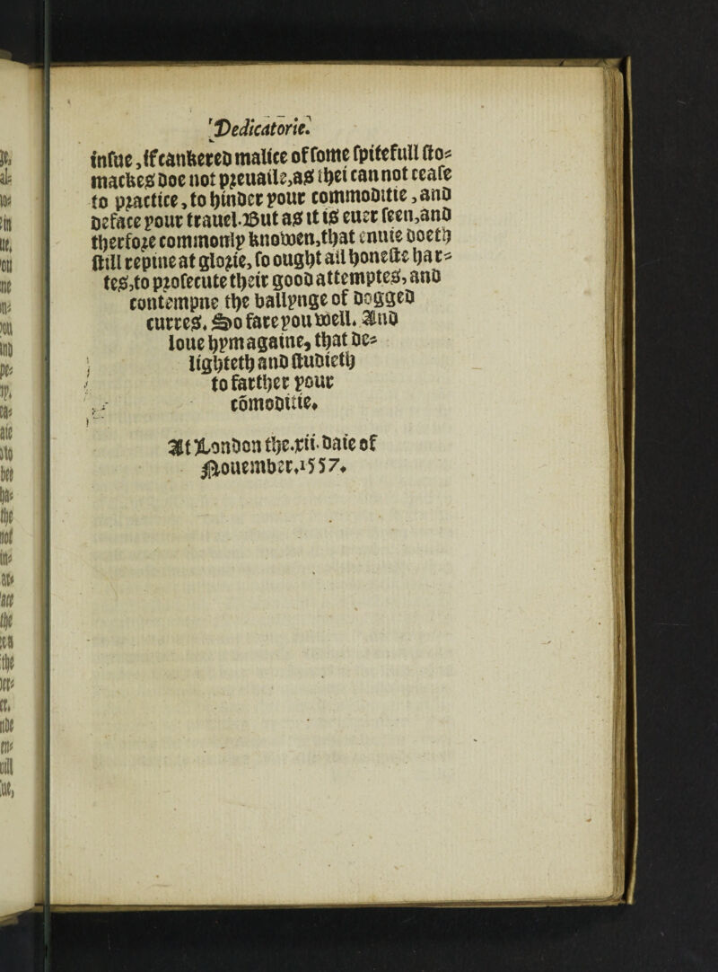 [Dedicators. t'nfae Jfmhtm malice of fome fptfefull fto* macfeejs Doe not pjteuatle>ai3 Ujei can not ceaie to practice, to ijinDet pout commoDitte >ano Deface pout ttauel.i&ut a? tt tg euet reen,anO thetfoce commonlp Unoi«eti,t!)at enttie Doctii Oill teptneat glope, fo ougl)t all Ijonefte Ija t* teg,to ptofccute tljsit gooD attempted, ano contempne tt)C ballpnge of DoggeD cutteg. ^>o fate pou well. <duD loue tjpmagame, ttjat De* ligljtettjanDttuDieti) to fattier pout comoDitte. > I ~' 3lt ftonDon tlsc.jeu Date of ^liouemDet,i557,