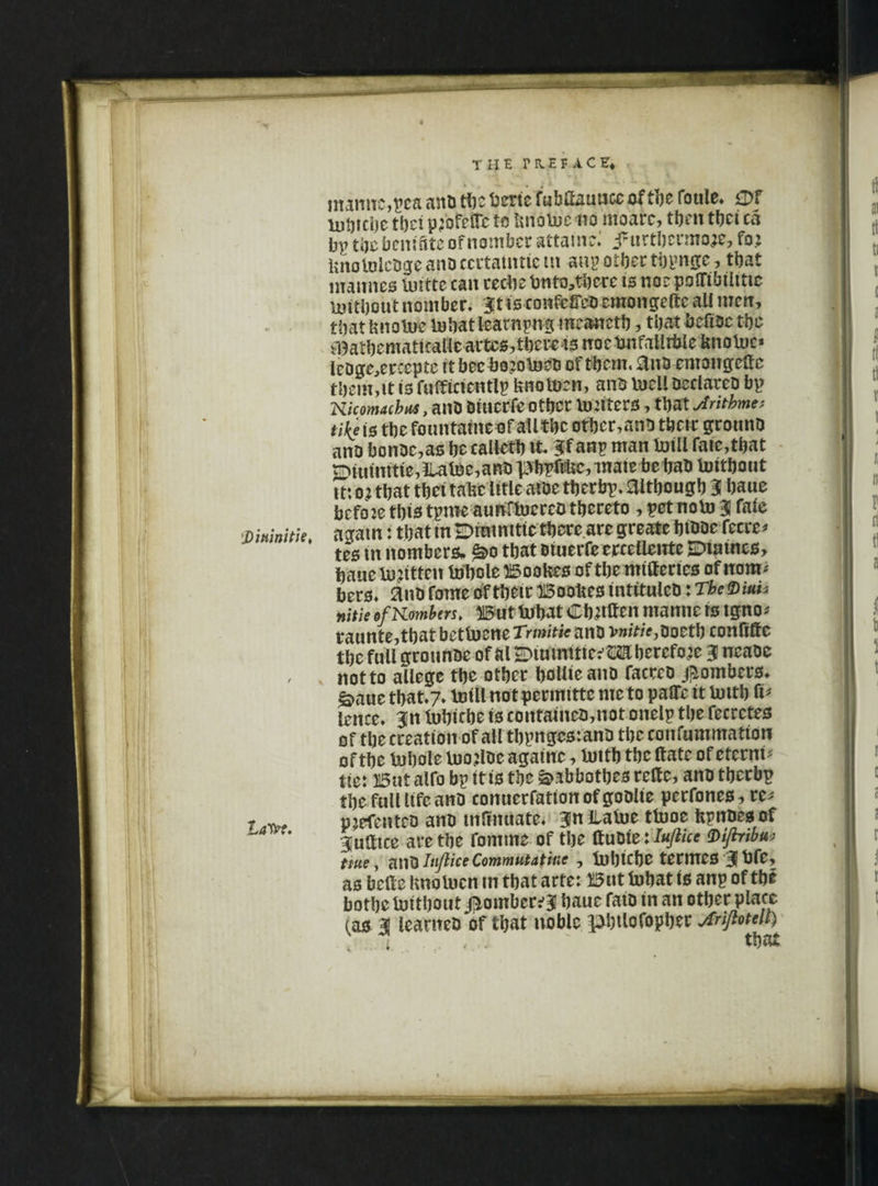 S)'mini tie, LaW. the preface* mannc,pea anD the berie fubfiauucc ofthe foule* 0f mbtcbe the: p;ofcO'c to knotoe no moarc, then thei ca bp thebenffiteofnomber attain:; j*urtbcrmoje, fo.: into lolcDge anD ccrtaimicm anp other thpngc, that mannes Initte can recbe bnto,there is norpolTibiittic mitbout nomber. 3tfs confer cmongcfte ail men, that knotne in hat learnpng mcanctb, that befiDc the ^athemattcaUcartes?thcretonoctmfaUrbieUnoU)c* leDge,ercepte it bcc bojotoeD of them, £lnD emongettc them,it is fufficientlp knotoen, antr Vucil DeciarcD bp Kicomachus, anD Diucrfe other lu:iters, that Jritbme* tike is the fountains of ail the otbcr,anD their grotino ano bonDe,as he caileth tt iff anp man Iniil fate,that w>iutnitie,3Uloe,ano pbpftkc, mate bebaD toithont m o? that tbei take title aioe tberbp. although 3! bane befoje this tpme aunHoereo thereto, pet noin 3 faie agatn: that tn H>inimtic there are greate btDDc fecre* tes m nombers. £>o that Diuerfeerceilente Euatnes, bane tn?itten Inhole Bookes of the mitferies of nora* bers. anD fame of thetr Bookes tntituieD: TheViuh nitie *f limbers, But Inbat Cbnffen mantte is tgno* raunte,thatbetlncne Trwit/ff anD v»/V/>,Doetb confiffe the full gronnDe of &l2r>iuimtic:,MbercfQ2e 3 ncaoc not to allege the other boUieanD faceco bombers. g>aue that.7» toillnotpermittc me to palTc it lutth fi* lence. 3n Inbiche is cotttaiueD,not onelp the fecrctes of the creation of all thpnges: anD theconfummatton of the Inhole inojlDc againe, Intth the Hate of eterni* tie: But aifo bp itts the &abbothes relfc, anD therbp the full life anD conuerfationofgoOlie perfones, re* pjefenteD anD tnfinuate, 3nllafoe tlnoe kpnoesof guatce are the fomme of the ttuDte:Viflribu; me, amhtjliceCommutative, tuhicbe termes 3bfe, as belle knolnen in that arte: But fobat is anp of the bothe Initbout j^omber^ bauc faiD in an other place (as 3 leanteD of that noble pbtlofopher jfrijhtell) i , . that 4