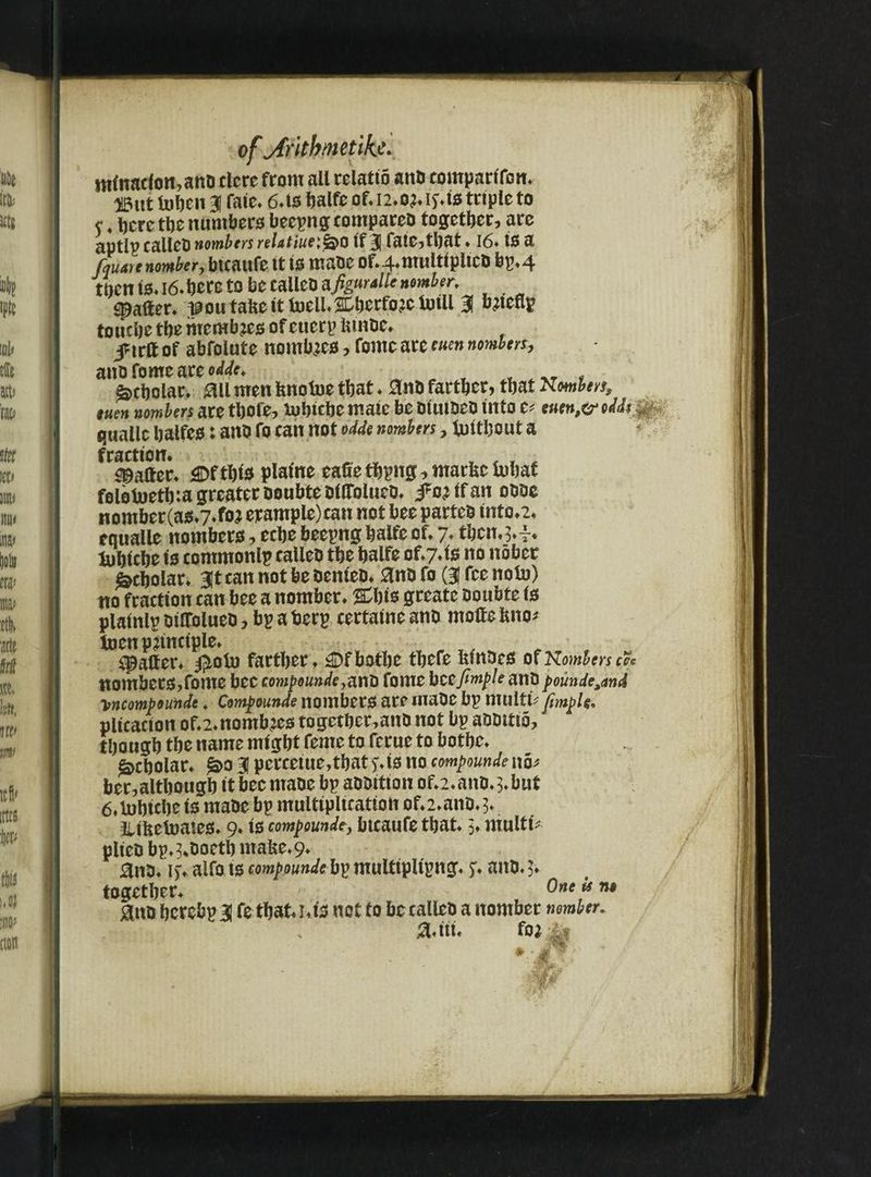 ntlnacfon,ano clcre from all relatto ano comparlfon. 25itt fobeit 31 faie. 6.tshalfcof.i2.o?.itts triple to c♦here the numbers beepng compareo together, are aptlp callet) nombers relatiueifao If 31 fate,that ♦ 16. IS a fauare nomber, btcaufe It is maoc of.4.multlpltco bp.4 tbentsa6*beretobecalleDa^4//f»^r, Rafter* poutattettfoell.SDberfoacfolll 3f bjteflp touche the mcmbaes of cuerp tttnoc. i^irlf of abfolute nombaes, fome are euen nombers, anofomeareo^ Scholar. 011 men fenofoe that . 0nO farther, that Nmbm, tuen nombers are thofe, Xubtcfte mate be oluioeo Into e? euen,o> odd*r quallc balfes: ano fo can not odde nombers, futtbout a fraction. , . _ ^ , . , Rafter. gDftbls plame eafiethpng, marttcfobat folotoetina greater ooubteolffolueo. j^oalfan oooc nomber (as»7.foa erample)ean not bee parteo lnto.2. equalle nombers, ecbebeepngbalfeof. 7. tbcn.^.i. tubtcbe Is commonlp calleo the balfe of.7*te no nober Scholar. 3It can not be oenieo. 0nO fo (31 fee nolo) no fraction can bee a nomber. Cbts greate oonbte Is plalnlp otttolueo ? bp a berp certatne ano motte into* ioen principle. spatter, jptotu farther. £)fbotbe tbcfe ttmoes ofKomters& nombers,fome bee compounde ^nt) fome bccfimple ano pounde,and \ncompounde * Compounde nombers are maoc bp multt? fimple. plication of.2.nombacs together,anO not bp aoottio, though the name might feme to ferue to bothe. Scholar. £>o 3 perceiue,that j. ts no compounde no* ber,although itbecmaoe bp aooitton of.2.ano.3.but 6. tohtcbe is matte bp multiplication of.2.ano.3. illttetoates. 9. ts compounde} btcaufe that. 3. multt plico bp.^ooetb matte. 9. 0no. i). alfots compounded}^ multipltpng. f. ano. $♦ together. ®ne ** n* 0ntt herebp 31 fe that i.ts net to be calleo a nomber nomber, a.iti. fo*
