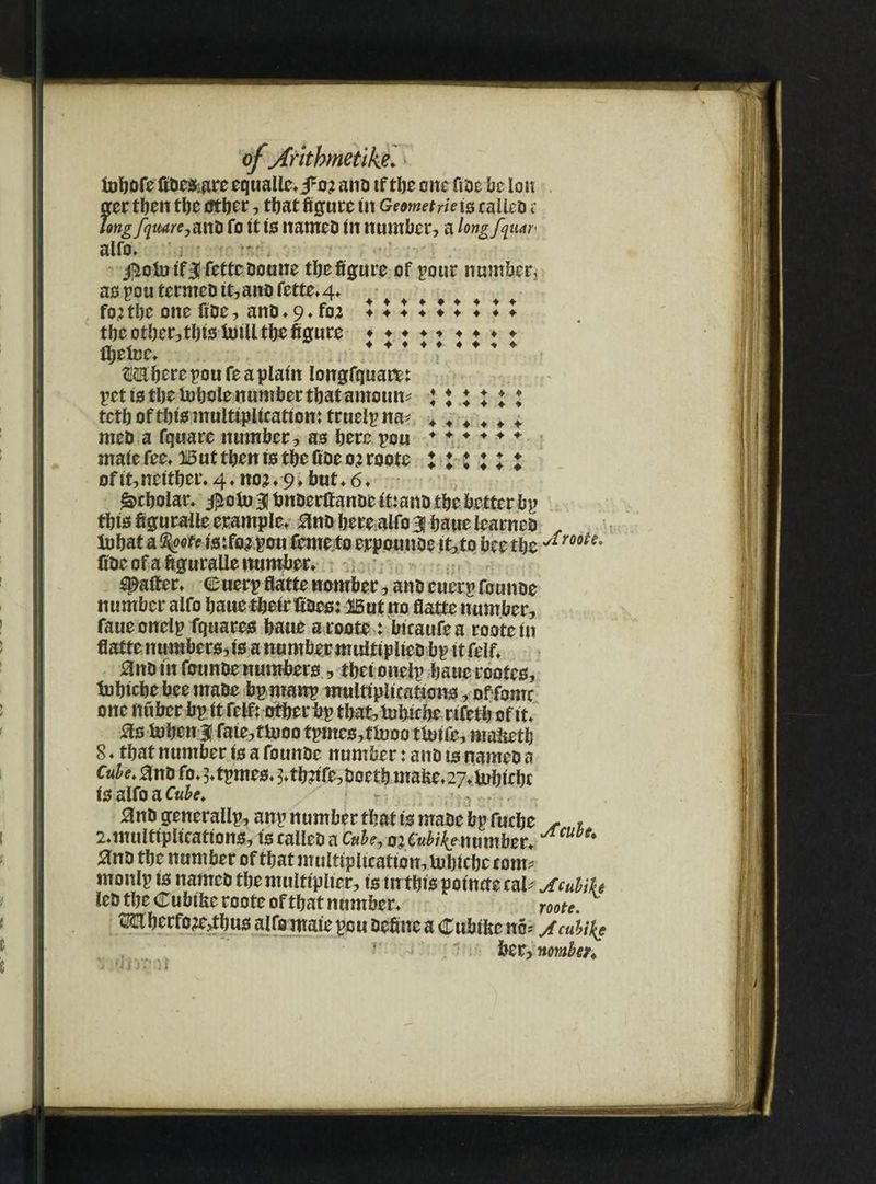 fobofe tfbesigreequally fo; anb tf tbe one fibe lie ion ger tben tbe dttier, tbat figure tit Geometrie is eaiieb r long fquare, anti fo it is nameb in number? a longfquar- aUo. ': • jjioinif3|fetteboune tbefigure of pour number, aspoutermebit?anbfette*4* fojtbe one fibe? anb*9*fru lllllllll tbe otber,tbtsintU tbe figure ♦♦♦♦♦♦♦♦♦ 4-444 4 4 4 •* 4 ibetue* Mberepoufeaplain longfquare: pet tstbeinboie number that amount ♦♦♦♦♦* tctb of tbts multiplication: trueipna* «. 4 4 «, * + meb a fquare number? as bere pou ♦♦♦♦♦♦ maie fee* But then is tbe fibe o^roote l t i ll l of it, neither* 4 ♦ noj* 9* but. 6* Scholar* #oin 31 bnberttanbe it:anb the better bp tbisfiguraileeramplc* anb berealfo 3 bauelearrteb r in bat a ts:fo;pou femeto erpounbe tt?to bee the fibe ofafiguraUe number* spatter* c uerp fiatte nomber ? anb euerp founbe number aifo baue fbeir fibes: But no fiatte number? faueonelp fquares bane aroote : bieaufea rootein fiatte numbers? is a number muitiplieb bp it feif* 0nb in founbe numbers ? tbet onelp baue rcotes, inbtebebeemabe bpmanp multiplications ? of fomc one nuber bp tt felf; other bp that? tubiebe rifetb of it* asinben 3 fate? flu 00 tpmes,flnoo tlnife? mafietb 8 * that number is a founbe number: anb ts nameb a Cube.ftnti fo*3*tpmes* 3*%tfe,Doetb mafie*27*inbtfbc isjalfo a Cube, anb generalip? anp number that is mabe bp Cml)t - r ^multiplications? ts calleb a Cnhe.QiCubihemmhtu U6' anb tbe number of that multipltcafton?ttibicbccotm monip is nameb tbe multiplier? is in tbis potnuecab Mubih ieb tbe <T ubifie roote of that number* mte Mberfo^bus aifo mate pou befine a Cubifee no* jcuUk$ her? nomber* ' [lilt )i
