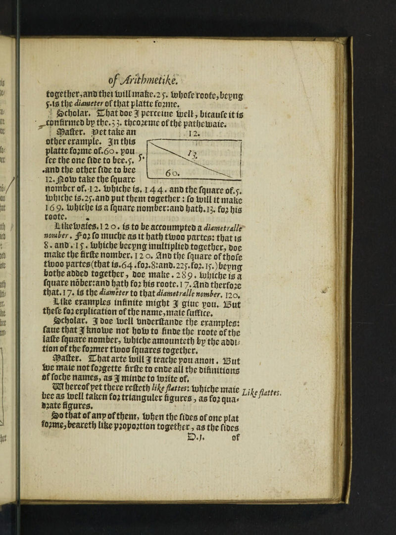 of\Antbmet\ke. together,anb tljet tutll make.25v tuljofe roote,bepttg f.10 tl)C diameter of that p latte fc;me. Scholar. &batooeJpcrceiue tuell, fatcaufett to ^confirmeo bp the. 5 3. tbco;eme of the patbeluate. Rafter* pet take ait other erampie. Jit tbto r plattefo;meof.6o.pou \ feetbeoneftoetobee.^. ^<5* 1 .ano tbe other ftoe to bee 6 Qt 12. $olu take tbe fquare -!--—-—■ nomber on 12. tubtebe to. 144. ano tbe fquare of.e. lobicbc tenant) put tbem together: fo tutll it make 16 9* Utbtebe to a fquare nombenano bath. 13. fo; bio roote. lUketuateo. 12 o. to to be aceoumpteb a diametral/e nomber. j?o; fo utucbe ao tt batb ttuoo pnrteo: that to 8. ano.1y♦ tubtebe beepng multiplied together. Doe make tbe firfte nomber. 12 o. 0no tbe fquare of tbofe ttuoo parteo(tbat t'0.64 ♦fo^mno. 225^0?. if.)bepng botbe added together, Ooe make .289. tubiebe io a fquare nbbenand hath fo; bio roote. 17. and tberfo;e that. 17* lo the diameter to that diametralle nomber, 120. JUke erampleo infinite might 3 gtuc pott. But thefe fo;erpltcation of the name, male fuffiee. Scholar. J Ooe tuell bnoerlfanoe the erampleot fauethatjknotue not botuto findetbe roote of the lafte fquare nomber, tubiebeamountetb bp the aaot; tion of the former ttuoo fq narco together. gaffer. ICbatartetutlljteaebepouanoit. But tue mate not fo;gette firlfe to ende all the dtfimttono of foebe nameo, ao J minde to tu;ite of. m hereof pet there reftetb % flatter, tubtebe mate 7 , bee ao tuell taken fo; trlanguler figured, ao fo; qua# dtatc figured. &o that of anp of them, tuhen the fideo of one plat fo;me?bearetb like p;opo;tion together, ao the fioco of ea