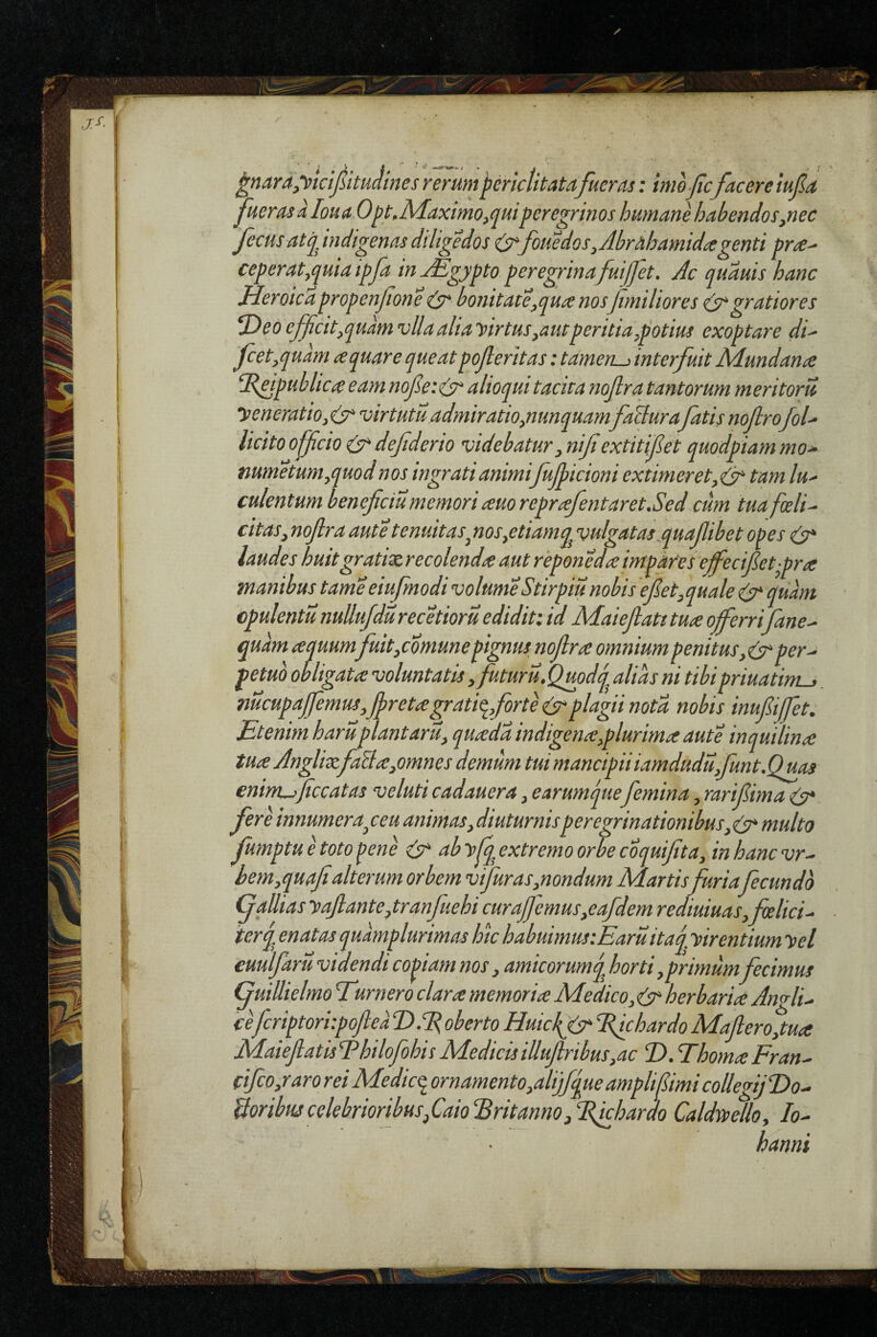 ^nara^yictjSitudines rerum periclitatafueras: imoficfacere iufa fueras a loua 0^t.Maximo,(juiperegrinos hutnane habendos^nec fecusatq, indigenas diligedos foHedos,Jbrahamidagenti pra^ ceperat,quia ipfa in jEgypto peregrinafuifet. Ac quauis hanc Heroicapropenfone & bonitate,qua nos fmiliores gratiores ^eoeJficit,qudmvllaaliayirtus,aut peritia,potius exoptare di' fcet,quam aquare queatpojleritas: tamen^ interfuit Mundana publica eam nofetcA' alioqui tacita nofira tantorum meritorii yeneratio, (sr‘ virtutu admiratio,nunquamfiHurafatis noflrofol' licito officio (yt defiderio videbatur, nifiextitifiet quodpiam mo' mmetum,quodnos ingrati animifiujbicioni extimeret,^ tam lu' culentum heneficiu memori auo reprafentaret.Sed cum tua foeli' citas, nofira aut e tenuitas^ nos,etiamq^v>ulgatas..quaJlibet opes laudes huitgratixrecolenda aut reponedaimparesefi^ecifiet-pra manibus tame eiujmodi volume Stirpiu nobis e fiet, quale ^ quam cpulentu nuUufdu recetioru edidit: id Maiefiatt tua offerrifiane- r.,.* .. , w - ^ „ prtuattni-). mcupaJfiemus,Jpretagratiq,fiorte (st plagii nota nobis inufiijfet. Etenim haruplantarii, quada indigena,plurima aute inquilina tua JnglixfiaUa,omnes demum tui mancipii iamdudu,fiunt.Quas enint-rficcatas veluti cadauera, earumque femina, rarifiima (y* fere innumera^ ceu animas, diuturnisperegrinationibus, (y* multo fumptu e toto pene ab yfq extremo orbe coquifita, in hanc vr^ hem,quafialterum orbem vtfiuras,nondum Martis furia fecundo ffallias yaftante, tranfuehi curajfiemus,eafdem rediuiuas,felici' terq enatas quamplurimas hic habuimusiEaruitaq, yir entium yel cuulfaru videndi copiam nos, amicorumq horti,primum fecimus (fuiUielmo Eurnero clara memoria Medico, (tr herbaria AnAi' cefcriptori:poftea‘D.'EobertoHuicl(fr‘lilchardoMafi:ero,tua JMaieflatisEhilofohisMedicisillufirthus,ac D.ThomaFrau' cifico,raro rei Medicq. ornamento,alijfque ampli fimi collegijDo' UoribuscelebrioribusfaioEritannojEfchardo Caldsyello, lo' hanni