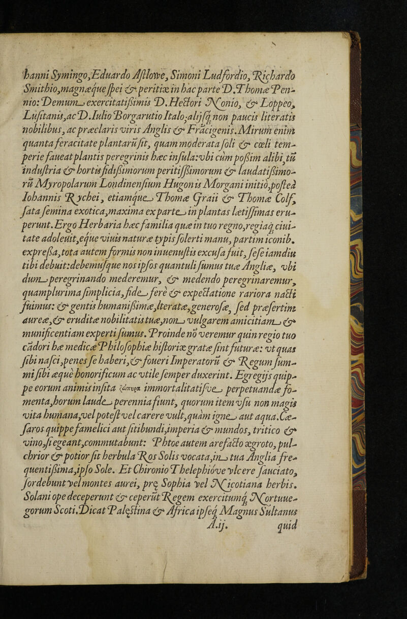 - * * * ■hanni Sjmmgo,Ecluar(lo Jjllovpe, Simoni Ludfordio, Idichardo SmithiOymagnfecjnefpei ^eritix in hacgarte T>SThornae T?m^ nio:d)emum->exercitatifiimu T>.HeBori S\(onio,'Logpeo, Lujitanu,acT>.Iulio^orgarutioItalo-ahjfj^^non paucis literatis nobilibus, acgmclaris viris Anglis Fracigenis.Mirum enim quanta feracitate plantarufit, quam moderat afoli coeli tem^ gerie faueatglantisperegrinis hasc infulatvbi cumgofiim alibi tu indujlria hortisjidifimorum geritiffimorum laudatifimo-^ ru Mjrogolaruni Londinenjium Hugon is Morgani initib,gofte^ Iohannis %gtchei, etiamque^ Fhoma (jraii ^ Fhom<e Colf fatafemina exotica,maxma exgarte-> in plantas latiffimas eru^ gerunt. Ergo Herbaria hac familia qua in tuo regno,regiaq dui¬ tate adoleuit,eque viuis natura tjgisfolerti manu,gartimiconib. exgrefa, tota autem formis non inuenuflis excufa fuit, fefe iamdiu tibidebuitidebemufquenosigfisquantulifumus tuaAnglia, vbi dum->peregrinando mederemur, cir* medendo peregrinaremur, quamglurimafimglicia,fide-^ fere expeUatione rariora naSli fuimus: (sugentis humani fima,Iterata,generofa, fed prafertint ■ aurea,(s* erudita nobilitatis tua,non-> vulgarem amicitiam-) cA* munificentiam experti fumus. Eroinde no veremur quin regio tuo cddori ha medica Ehilofophia hifiorixgrata fintfutura: vtquas fibinafci,penesfehaberi,tirfouerilmperatoru (3^ %egumJum- mifibi a que honorificum ac vtilefemper duxerint. Egregijs quip¬ pe eorum animis infita immortalitatifve-j perpetuandafo- menta,horumlaudc-j perennia fiunt, quorum item vfu non magis vita humana,velpotefivel carere vult,quam igne.-> aut aqua.Ca- fros quippefamelici autfitibundi,imperia (3 mundos, tritico el3 vino fi egeant,commutabunt: Ehtoe autem arefoBo xgroto, pul¬ chrior (3 potiorfit herbula Eps Solis vocat a,in-) tua Anglia fre- quentifiima,ipJoSole. EtChironioThelephiovelilcereJauciato, for debunfsiel montes aurei, pr^ Sophia yel Aficotiana herbis. Solani ope deceperunt 3 ceperut %egem exercitumq Sfortuue- gorum Scoti,‘Dicat Talfilina (3 Africa ipfeq Magnus Sultanus A.ij, quid