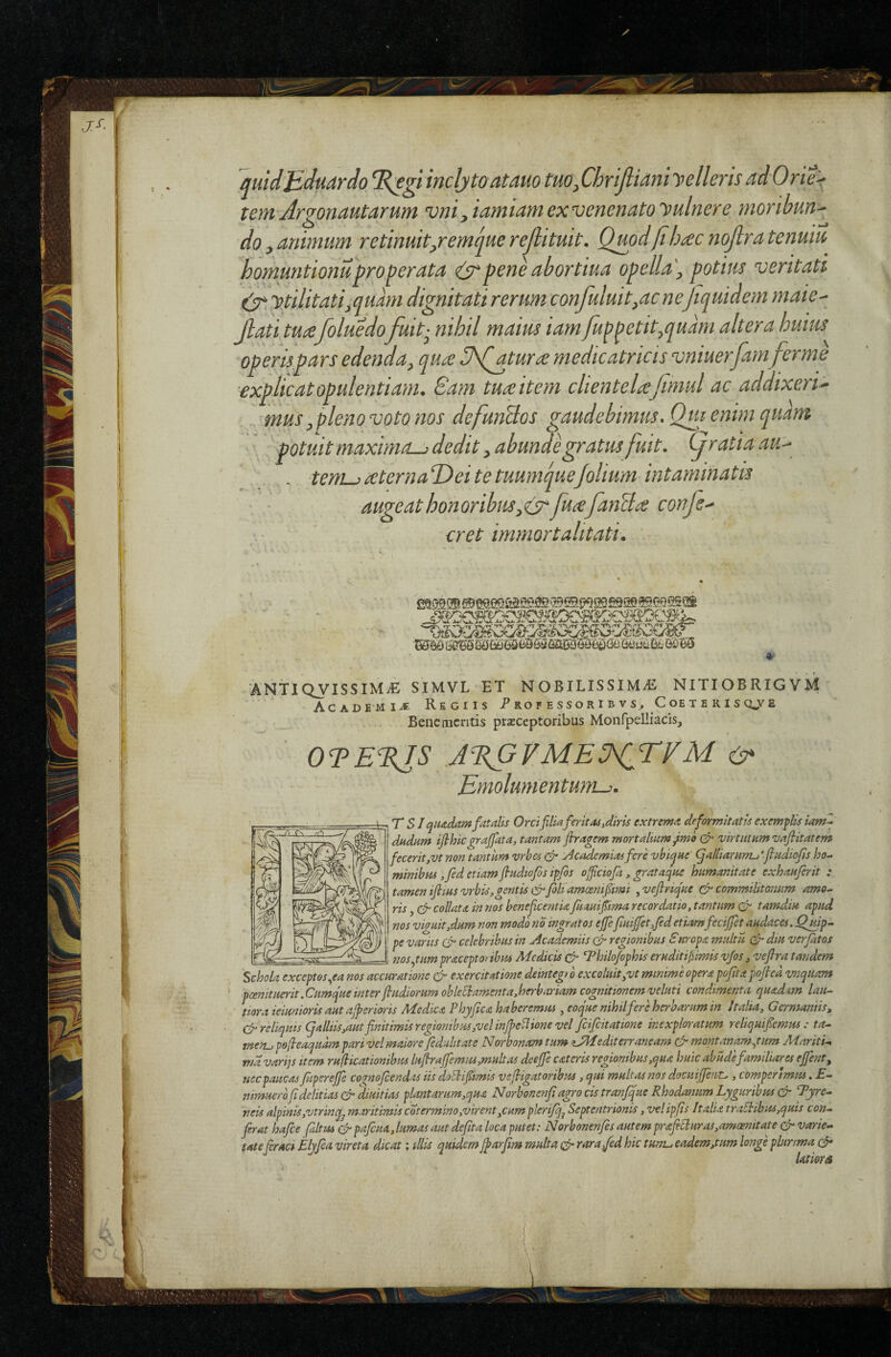quldEduardo %egi inclyto atauo tuo^ChriJliani yelleris ad Orie^ tem Argonautarum vni yiamiam ex venenato yulnere moribuU' do ^animum retinuit/emcjue rejlituit. Qmdjtb^c nojlra tenuiu homuntionuproperata peneabortiua opeUa\ potius veritati ytilitati^qumi dignitati rerum confuluit^acne Jtquidem maie^ Jlati tu£foluedofuit^ nihd maius iam/up^etit^quam alter a huuis operispars edenda^ qua ^]\Qatura medicatricis vniuerfam ferme explicat opulentiam. Eam tuaitem clientelafimul ac addixerim musy pleno voto nos defunBos gaudebimus, Qtu enim quam potuit maximae dedit y abunde gratus fuit, (jratia au'-- - teni^ aterna Dei te tuumquefolium intaminatis • ■ augeat honoribus y(y^fuafanda confs^ cret immortalitati. ANTIQyiSSlMiG SIM.VL ET 'nOBILISSIMifi NITIOBRIGVM' AcADEMii® Regiis P ro f e sso r i b v C oe t e r i s qj^e Bene mentis prieceptoribus Monfpelliacis, OTE%IS A%GVMEU^rVM Emolumentumu. T SI qiiitdam fatalis Orcifilia ferit as,diris extrema deformitatis exemflis iamZ dadum ifihicgrajfata, tantam jhragem mortalium ^mo & virtutum vajiitatem feceritjVt non tantum vrbes ^cademiasfere vbie^ue <falliarum-j'jlHdiofis ho¬ minibus ,fed etiam jludiofis ipfis ofiiciofa , grataejue humanitate exhauferit : tamen iJEus vrbis,gentis&fbli amcsnifiimi , veflricjue & commilitonum amo¬ ris , efr collatA in nos benejicentia fuauifima recordatio, tantum (Sr tamdiu apud nos viguit,dum non modo no ingratos ejfefiuijfetjed etiamfecijfet audaces. jQgup- pe Viciis cSr celebribus in Academiis regionibus Suropa multu (Ar diu verfatos _ nos.^tum praceptoribus Medicis ‘Philo/ophis eruditijiimis v/os, vefira tatidem Schola exceptos..ea nos accuratione & exercitatione deintegto excoluityVt minime opera pofita pofied vnquam pcemtuerit.Cumqueinter jludiorum obleUamenta,herbariam cognitionem veluti condimenta quadam lau¬ tiora ieiunioris aut ajperioris Medica Phyfica haberemus, eocjue nihil fere herbarum in Italia, Germaniis, dr reliquis galliis,aut finitimis regionibus,vel inJpeSlione vel feifeitatione inexploratum reliquifiemus : ta¬ men^ pofieaquampari vel maiore feduhtate Norbonam tum ^Mediterraneam & montanamyum Mariti-, mdvarijs item rufiicationibus lufirajfemm,multas deejfe c at eris regionibus,qua huic abudefamiliares ejfent, nec paucas fiiperejje cognofeendas iis doEhifiimis vefiigatoribus, qui multas nos docuijjertt. , comperlmus. E- mmuerofidelitias&diuitias plantarum,qua Norbonenfiagro cis tranjque Rhodanum Lyguribus & Pyre- neis alpiniSjVtrinq^ maritimis cotermmo,virent,cum plerifqj Septentrionis, vel ipfis Italia traElibus,quis con¬ ferat hafce (altus cfr pafcuA, lumas aut dejita loca putet: Norbonenjes autem prafibluras,amoenitate varie¬ tatefiraci Elyjea vireta dicat; diis quidem Jparfim multa rara/ed hic tuiTVj eadem,tum longe plurima (A* UtioTA