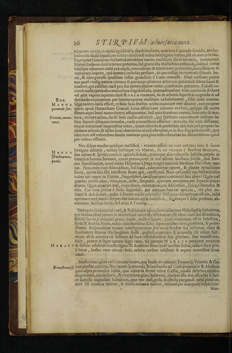 Ro5. Manna quomodo fiat. VkmirtumatH~ ratio. Manna JjraelitoTHmj quaUs, S T* IVAd adHerJarianom,, arborum mixtu^in ramis lapidibufq; diu delitefcens, non Sole Canicuk feruido, aut im¬ bribus ita facile liquefcere folitu cuiufmodi mana intelligunt Arabes ,ide cu rore ^thereo. Eapropter Grecorum Stillatitia aereumue rorem mellitum illum tenuem, neutiquam Manna Indarum Arabicumue putamus,led grana ifta Maftichina pellucida,folita e ramis foliifque arborum elabi pr$ copia, rotunditate & lubricitate granorum,ruccuflatione & ventorum impetu, qui montes crebrius perflant, sicque colligi in montoiis fyluofis hu¬ mi, & ideoputafle quofdam inftar grandinis e Coelo manafle. Iftud noftrate porro nos quafi vtrifq; naturse cinnum & particeps plurima arborum genitabili faliua fuaui & madore,qui cuilibet inefl: pro fua natura planta: varius ,conflatum putamus. Cui dii oc¬ currit nodiis periodus anteculana frigidiufcula, quemadmodum tunc coado in Aethere vel aere vapore aqueum facit Rorem vocatum, fle in arboris fuperficie cogendo & ad denfandoexpirantem per latentes poros mellitam exhalationem ,fifl:it inibi manna. Qu^c eadem caufa efficit, vt ficus fuos frudus nodtu maturare vere dicatur, non propter quem apud Plutarchum Graculi Lunx afferebant calorem TrfcvrtfKq', quippe illi nodlu filente a:que bene maturitatem affequuntur. Sed quia ficunleus cortex, laxse cum fit tex- tursE,vti tota arbos, facile Solis radios admittit, qui fpiritum calorcmquc infitum la- deo liquoridifsipantinterdiu,vndeconcodf:ioniofficitur : atnodu hic non difflatur, eoque maturitati impenditur totus, quam celerius & perfediius abroluit,nifi propter la¬ xitatem arboris & ladlei fucci vbertatem nimia obruatur,vt in ficu /Egyptia euenit, qua: ideo non nifi vulneribus faucia maturat quia plus iufto obruebat lac alimentumue quod per vulnus effluxit. Nec difpar modus opufque mellificij ; vtenim efficit ex rore aut cum rore & fucco benigno arboris ,• natiua infitaque vis Manna, fic ex vtroque e floribus decerpto, fuo calore & fpiritu, conficit apicula fedula, etiamque alis volucellse in{e<5l:a:,carpto in truncis arborum humore, quem percoquant in mei album faccharo fimile, flue Ster¬ cus fuauifsimum, quod etiam Hifpanus aMega magni nominis Medicus fibi vifum nar¬ rat. Non enim rore folo caduco, fed fuaui, odoratocue vapore, fic plantse tenuifsimo fucco 3 quem fuis fibi inteftinis fouet apis, confit^mel. Nam quipofsit ros Stillatitiufuc imber aut vapor in Ceram, Propolidcm,f^ceTque quot continent faui abire? Q^in mei grauius multo oleo, vino,aqua, ladle, fangifine, quorum amulaturaut fuperatdulce-*- dinem. Qmn amarum mei, improbum, venenatum;ex Abflnthio , Erica,Cleandro & aliis. Cur non potiiis e foliis luglandis ^ut quercus, hauriat apicula , vbi plus ne- (Sarei & dulcis roris,quam c florum aridis calyculis? Nifi quia vbi optimus eft aer, inibi optimum mei,modo Stirpes fint natura aptay mellificio, fugantquee folo probum ali¬ mentum. Sedha:c latius in Larice & Fraxinp. ,, Hebrgum Germanica notu,dc Rabbinam admodum callentemPhilofbphi^ habuirhus, qui Manna iftud purum & Maftichinu vocatiftn affirmabat efle idem cum fuo Ifraelitico, Bdellii rpecie,Coriandri granis fimile, melleo faporc, quale etiamnum eft in Paleftina, Syria & Arabia .Porro, nobis obieflantibus illius fupercceleftes vires,portenta, & putre¬ dinem: Refpondebat louam cunftipotentem pro eo ac ferebat fua voluntas, vfum & fruitionem Manns illis largitum ftiifle, qualem,quantum dc quamdiu illi vifum fuit; reque abfe conditavti folitum adfuamoftendendam fiue gloriam, fiue munificien- tiam , praeter & fuper naturae le^cs ratas. Sic quoque M a R a c h perquam amarum M A R A c H & falfum edulcuit inieflo ligno:'8c Arabicus finus quafi medius fedus,vadum fecit pro¬ li lou^e , hoftes vero obruit: Solis orbita curfum inhibuit & a:quor montibus inna- tauit. ’ . . Maftichina igitiir vel Granata vocata,qu5 hodie ex orientis Emporijs Yenetiis & Gc- Brianlonnenlis Hus proft;at,optima.Nec tamen ipernenda Brianfonefis ad Galloprouihcisedc Allobro¬ gum alpesprouenire folita,qua viiiucrfa ferme vtitur Gallia,modo deledfusnitidio- ris,puri()ris, candidioris, & recentioris grani habeatur, qualem illic nos effradis e lari¬ ce furculis copiofam habuimus,qux nec dofi,guftu & effedu purgandi nihil plane ce¬ dere* illi exoticce videtur, & multo mineris emitur, minor^qiie mangoni/ fufpicionc.* • ‘ blan- J