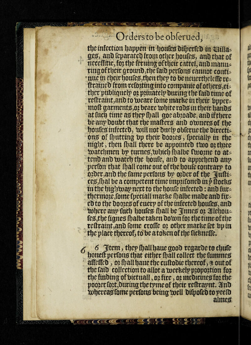 :aM t^e infection fjappen in ijoitfesi Difperfeti in ttilis^ gesJ, ana feparatea front ottjcr itoiifeo:, ana taat of neceffitic, foj t^e fcr uing oftijeir cattel, ana manu« ringoftaeir groiina,tttefataperlbno: canitot confis •nue in taeiraoufeo:,taentaep to beneuertaclciTerc^^ ftrainea from retorting into companieofotaers(,cis taer publiqiielp oj pjiuatelp anting tbe faia time of ■ reflraint>ana to toeare fome marbe in tbeir bpper? moft garments,0? beare bobite roao in tbeir banbei atfucb time as tbep (ball goeabtoaae,anaiftberc be anpaottbt that tbe mailers ana obonersof tbe boufes infectea, boill not anelp obferue tbe airectiV ons of (butting bp tbeir aootes, fpeciallp in tbe nigbt, then (ball djere be appointea ttoo ottbtee boatebmen bp turneSjbobieb (balbe ftoo?ne to at* tena ana boatcb tbe boufe, ana to appjebena anp perlbn that (ball come out of tbe boufe contrarp to otacr,ana tbe fame perfons bp otberof tbe 3ufti* ceSjlbal be a competent time impufonea in f ftoebs intbebigbboapnestto tbeboufe infectea: anafiir* tbermo?e,fomefpeciaU marbe (balbe mabe anb fir* ea to tbe bo ojtes of euerp of tbe infectea boufes, anb bobrre anp fueb boufes fl;all be 3lnnes oj Sflebou* fes,tbefignes (balbetafeen bobon fo; tlje timeof tbe refl:raint,ana fome croife oji other marfeefet bp iti tbe place thereof, to be atobenof tbe ficfenelTe. X ^ 3Item, tbep [ball bane goob regarbe to ebufe boneftperfonstbat either (ball collect tbefummes aiTelTca, Of (ballbauetbccuftoaietbereof,aoutof the faib collection to allot a boeebelp pf opof tion foj tlje finbirig of bictuall, of fire, o? mebreines fof the pooferroftjburingtbetpmeof tb^r reftrapnt. ^nb bobrreas fome peribns being boell bifpofea to peelb almes €.<< iLC 'C'TC
