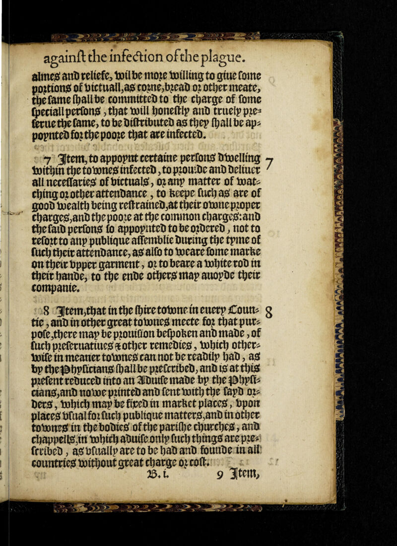 slme;si anD reltefe, l»i'l be mo^e iDtllmg to gtue fome po^tioniS of btctuan,a$ cojine,b;eab 021 otbecmeate, tbefamel^aUbe commttteOto tbe ci^atge of (Ome (petiallpetfonisi ,tbattotU bonelflp anb tuteipp^e^ (ierue tbe fame> to be biOtibuteb ao tbep {^all be ap« popnteb fo; ti^e pooje t^at ate tnfecteb. 7 3}tem, to appoint certamepertonsfbbaelling 7 boitfjin tbe tobmciai infecteb, to pjouibe anb beliuet' all neceffatieist of btctual;e>, oj^anp mattee of beat^ el^tngo^otbetattenbance, to beepe fttcbasf ate of goob loeal^ being teiftaineb^at tbeir obone pjiopet cbatge]S,aaIitbepoojeattbe common cbatgeiStanb ^efatb petlbnb fo ^popntebtobeojtbeteb^ notto refojt to anp publtqne aflTemblie bating tlje tpme of fu^ ti^cit attenbance, aiO alfe to boeate Come matbe on tbeir bppet garment, 0? to beare a bobite rob in tbeitbanbe, to tbe enbe others: map anopbe tbeir rompanie. > 8 3ltem,tbatmtbe(bitetoboneinetterpCottm g I tie, anb in other great toboneb meete fb; that pur» - pofe,tbere map be p^ouiQon befpoben anb mabe, of ! fucb pjeferuatiueis: $ other remebieo, bobicb other* I boife in meaner toboneis can not be reabilp hab, asi bp the^^hprictansi (hall be pjtefcribeb; anb ib at this! p^efent rebuceb into an Sbuife mabe bp the ^ahpfi* ! cians:,anbnoboep?intebanbfentboiththefapbo5;* I bero, bohich map be fijceb in marbet places!, bpon E placeSbfnalfoifuch pttbltquematteriS,anb in other r toboneg in the bobiesf of the parifhe churches!, anb ; Chappell^,in bohieh abuife onlp fuch things are p?e*' I frribeb, ^ bfiiallp are to be hab anb fbunbe in all ! countries! boithout great charge 0? colt.