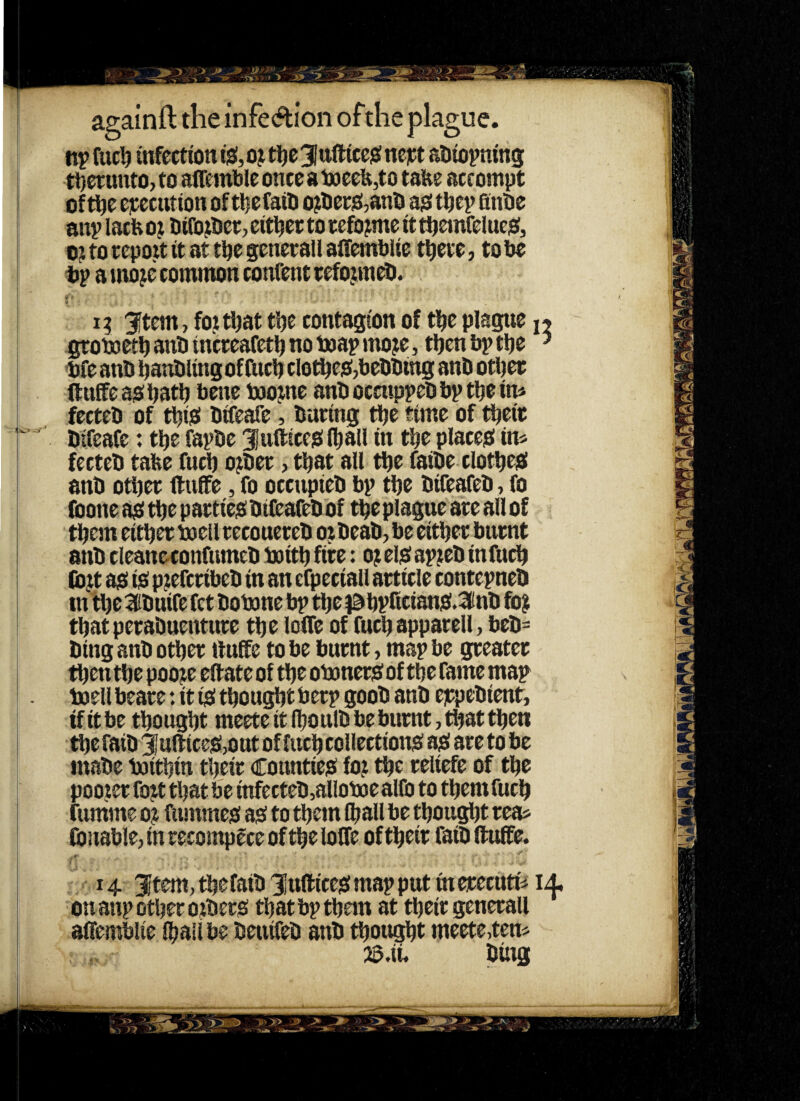 npfuc^ mfcctiont0,ojt]^e3lttftice)3!neit:t aDiopning tijenmtOjto airembleonceai»ecfe,to tafee accompt of t^e ejtecution of ttiefatO o^berO^anO ajo tbtp Qnbe aitp lacb oj bifo^bcr, either to tefo jme it tijeinfelueiei, o;t to repott it at tbe genetall affembiie t^ete, to be tp a mo^e common confent cefopeb. 13 3^tem, foitljat tbc contagion of tbc plague n grotoetb anb incceafetlj no toap mo?e, tben bp tbe ^ Me anb baubling of fuel) clo^c$,bebbing anb otl)ee ftuffeaobatb bene toojne anbocmppebbptbein* fecteb of tbisi bifeafe, bating tbe time of tbeit bifeafe: tbe fapbe JufticejSiball in tbe placeiO in* fecteb tabe fucb o);bet > that all tbe faibe clotbeiai anb otl)et ftuffe, fo occupieb bp tbe bifeafeb, fo (bone a^s tbe p actiejO bifeafeb of tbe plague ate all of them eitbet boell tecoueteb 0 j beab, be eitbet burnt anb cleaneconfumcb boitb fite: 0? elo( apjeb infucb (b}t a$i 10 p^efetibeb in an cfpeciall article contepneb tn tl)e Hibuife fet bobone bp tbe }0bpficianj0i.3(inb fo? that petabuentute tbe Ioffe of fucbappatell, beb= bing anb otbet ftuffe to be burnt, map be greater then tbe poo?e eftate of tbe obonetsf of tbe fame ma? toell beate: it fsi thought betp goob anb ejrpebient, if it be thought meete it (boulb be burnt, that then tbefaib ^ufticcjSijOut of fucbcollectiongf aji are to be mabe boitbin their Counties fo? the reliefe of the pooler fo?t that be infecteb,allob£jealfo to tbemfucb funime 0? fummeo a0 to them (ball be tbOttgl)t tea* (bnable, in recompece of the Ioffe of their faib ftuffe. 14 ;item,tbefaib3iuftice!3!mapptttinerecutiii4, on anp other Oibero tbatbptbon at their generall affemblie ibaiibe beuifeb anb thought meete,ten* 35.ii. bing