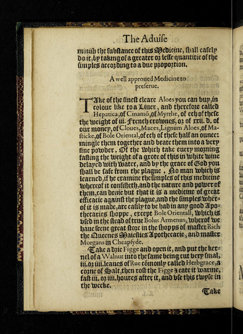 , TheAduife miniffj ti)c fubdancc of fljsll cafclp Do itjbptsbmsofagreater ojlclTcquantitteoftl^c (inipleiei accojDingto aDue pjopoition. A well approued Medicine to preferue. T3fec of tbe 6nefl; clearc Aloes pou can blip,in colouc Ube to a Jltiicr, anb tbctcfoje callcD Hepatica,of Cinam6,of Myrrhe, of CCb Oftbcfc tbc tjci^t of lit. J'tcncb ctobaticjS, o j of ppit. D» of out niOncPjOfCloueSjMaces,Lignum Aloes,ofMa- ftickcjOf Bole Oriental,of CCb Of tbcfc half an OUnCCt mingle them togetbet anb bcate tljem into a berp fine pobober * €)f tbe tbbicb tobc ^ wetp inojning falling tbe toeigbt of a gtote of tb^i in bobitc bainc belapeb baitb toatet, anb bp tbe gtace of (!5ob pou (ball be fafe from tbe plague ♦ Bo man bobicb leatneb,if be examine tbefimplesf of tbijS mebicine tbein,can bcnie but tbatit iiO a mebicine of great efficacie againatbeplague,anb tbe fimplci8fbobet= of it ifi niabe,arc eafilp to be bab in anp goob 3(ipo= tbecatteO Iboppc, epeept Bole Orientall, lOObicb tfi! bfeb in tbe fteab of true Bolus Armenus^babetof bac bauefeene great lloje in tbe ftoppiS Of mailer Rich tbe ^ueeneiO SI0aiettieo!3potbecarie, anb mafter Morgans in Chc'apfyde. ^afee a b?ie Fi gge anb open it, anb put tbe fter= nel of a Walnut into tbe fame being cut b crp final, m.Opiiii.leaue!S of Rue comonlp callcb Herbgrace,a come of ^alt,tben roll tbe Figge ^ eate it baarme, fail iiu oj iiii*bourejf after it, anb bfc tbi? tl»Pfe in tbe baeebe. i