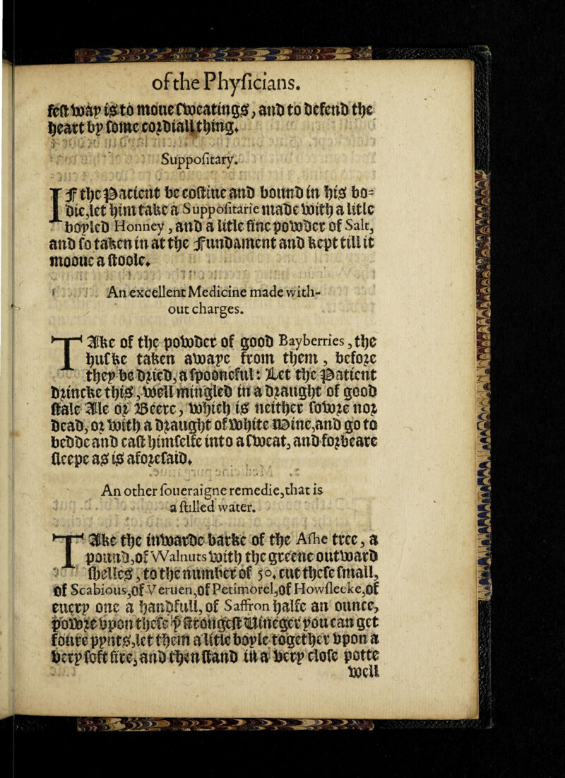 moue Ctocatmgsf, anti to HefcnD t^e iljeatt bp (omc CO mg* V'- < ■ • ' . , r ' ■ Suppofitary. Ijftlic^acimt bccofttiicanb bouitbin !)is! bo= Die,let i^int tabe a Suppofitane niabcboiti^ a Utlc boplcb Honiiey, anb a lltle flue pobttbcc of Salt, aub fo taben in at t^c jf unbainent anb bept till it moouc a (toole> * > An excellent Medicine made with¬ out charges. T3be of tl)C pobobet of goob Baybemes ,tl)e l^ufbe taben aboape fcom tbem, before tbep bebjiebjafpobnefttl: ?let tbe^^atient bjmcbctbisfybo^lmm'gleb tuabjaugbt of gcob ftale Ktlc djfBccre, babicb iiS neitljec fobojenoj bcab, ot baitb a bj^augtjt of bobite t©ine,anb go to bebbe anb cad bimfclfc into afbjeat, anb fojbcatc fleepc a? i^f afojcfaibt . _ An other foueraigne remedie,that is aftiUed water. T^dbe tbc inboatbe batbe of tbe Aihe ttcc, a poimbjOfWalnutsixiitb tbegtc^eucoutbaacb * IbeUe^jtotbcnumbctof 5o*cuttbcfcfmaU, of ScabiouSjOf Veruen,OfPetimoreIjOfHowfleeke,Of eucep one a banbfuU,of Saffron balfc an ounce, J ^ C /C ^ ^ iM ^ '1. ' ^ .A A. ^ ^ ^ A betpfoftftteianbtbeuftanb ittabetpclofc potte boell 'S> .>-4 A' ' Jib-' , » :> •* ><• ‘V