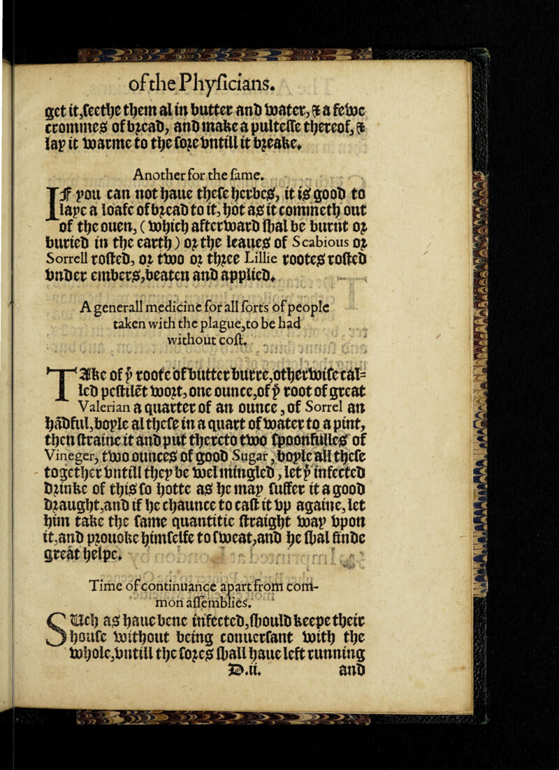 get it,feetlje tl^em al tn buttet anti Uiatct, $ a felne cromme^ ofb^cab, ant)mabeapulte(teti^mof,9 lap it inatme to t^e fo^ebntiU it bjtalte^ ! f 1 :! Anotherfor the lame. , , If pou can not bane tbefebctbcjei, itijeigooti to iape a loafc of b^eab to it, bdt aioit comihetti out of tbeouen, (bobicb aftetboatb ibal be burnt o^ burieb in tbe eartb) ojt^c leaue$ of Scabious oj Sorrell roftcb, ot ttuo 0? tbjce Lillie tootcjSrofteb bnbet embetja;,beaten anb applieb^ ~ , A generall medicine for all forts of people taken with the plague,to be had without colt. „  • •» - V- s • • , O Taiftc of ^ tootc'ofbttttecbutce,otljettoifetal= leb pcftilet toojt, one ounce,of f toot of great Valerian a quartet Of an ounce, of Sorrel an l^abful,bople al tbefe in a quart of boater tga pint, tben (fraine it anbput tl^eret'o tboo fpoonfujileie! of Vineger, tbOO OUltCeiS Of gOOb Sugar, bOplcaH ti^efc togctljerbntill ti^epbe boeliningleb, letf infecteb b^inbe of tbidfo i^otte ad btmap fuffet itagoob b^augbt,anb if be cbaunce to caft it bp againe, let bim tabe tbe fame quantitie ftraigbt boap bpon it,anb pjouobe bimfelfe to f boeat^anb be flial ftnbe gteatbeipe* - > .. ~ i.' ‘ ■ ■ ... ? Time of condnuanqc apartfrom coni- ^ mon aflemblies'. ' f S^cb adbauebene infecteb,(boulbbeepetbeir boiifc luitbout being conuerfant boitb tbe bobolc,bntiU tbc fojed fliaU baue left running 3@.ii. anb • >■> »1 >1? ^