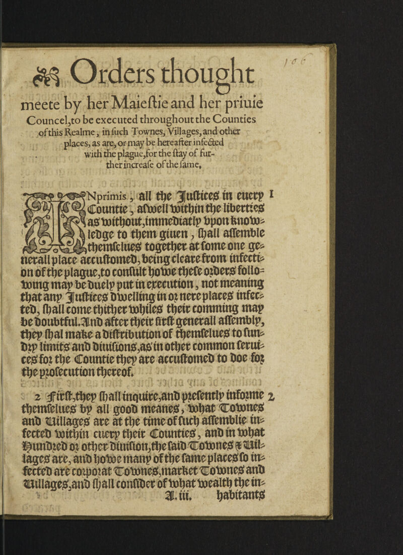 Orders thought meete by herMaieftieand her priuie Councel5to be executed throughout the Counties of this Realme , iniuch Townes, Villages, and other places^ as are, or may be hereafter infe&ed with the plague,for the ftay of fur¬ ther increafe of the fame, [Nprimis, all the Jufttceg tn eucrp i , Countie, aftoell toitbin ttje liberties! i ag tottbout,tmmebiatlp bpott tmoto* lebge to them gtuen, (ball affemble « ^ntbemfclues! together at tome one ge* nerallplace accuftomeb, being clearefrom infects on of the plague,to confttlt botoe tbefe ozbero follo= totng map bebuelp put tn execution, not meaning tbatanp 3Jnfttce0btoellingino?neteplaces! infect teb, (ball come thither tobtles! their comming map be boubtful,3inb after tbetr fitft generall alTemblp, tbep fbal mafce abiftribution of tbemfelttes! to fun* top limits; anb bttttGons^as' in other common ferut* ces!fo? tbe Countie tbep are accuftomeb to boe fo? tbe purfecutton thereof. z jrtttr,ttjep man mature,ano pjeiennp unuiim? z tbemfelues! bp all goob meanes! > tobat cotones! anb tillages! are at the ttmeoffucb affemblie itt* fecteb tottbtn ettetp tbetr Counties!, anb intobat l^unbieb o? other btutfion,tbe faib cotones! $ lages! are, anb botoe mattp of the fame placebfo in* fecteb are empotat cotones!,market cotones! anb ttolage&anb (ball confiber of tobat toealtb the in* 31. tit. habitants!