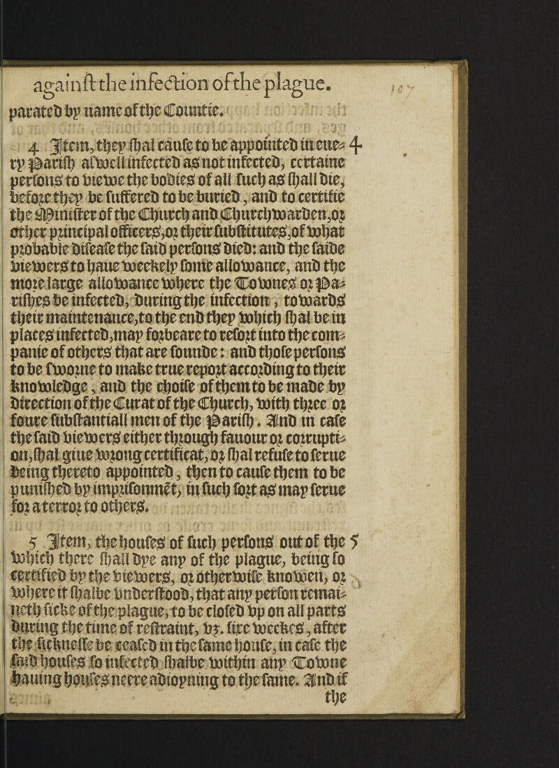 againft the infedion ofthe plague, parateb bp name of the Countte. 4 Jtem, tbep (I) ai caufc to be appomteb in cue* 4 rp^arllb afbocll infect eb as not infecteb, ccrtaine persons to bieboe the bobtes of all fuel) as (ball bte, before ttjcp be fitffereb to be burteb, anb to certtfte tbe SlStnifterof tbe Church anb Cburcbboarben,or Other principal officet&oi tbetr fub(ittuteS3of bobat probable bifeafe tbe fatb perfons bleb: anb tbe falbe btebocrS to baue boeeKelp fame allowance, anb tbe mote large alloboatice boberc tbeCobone«or#a* rilbes be infecteb, buring tbe infection, toboarbS their maintenance,to tbe enb tbep bobteb (bal be tn places infecteb,map forbeare to refort Into tbe com* pante of others that are founbe: anb tbofe perfons to be hoome to mafce true report accorbtng to tbetr knobolebge, anb tbe cbolfe oftbemtobemabe bp btrectlon of tbe Curat of tbe Church, boitb three or foure fubftanttall men of tbe ^artfl). ainb tn cafe tbe fatb btebo ers either through fauour or comtpth ou,fbal glue borongcertificate or (bal refufe to fertte being thereto appomteb, then to cattfe them to be puntfbeb bp imprifonmet, in fucb fort as map feme for a terror to others. 5 3Jfem, tbeboufes of fucb perfonS out of tbe 5 bobicb there (ball bpe anp of the plague, being fo certtfteb bp the bteboets, or Otberbotfe bnoboett, or bobete It fljalbe bnberftoob, that anp perfon remah ttetb ficbe of the plague, to be clofeb bp on all parts burlng the time of restraint, bp. ftre boccfees, after the ftcfcneffebe ceafcb tn the fame boufe, tn cafe the fatb botifes fo infecteb Ibalbe bottbin anp Co bone bauitig boufes neere abiopning to the fame, aittb tf t. , the