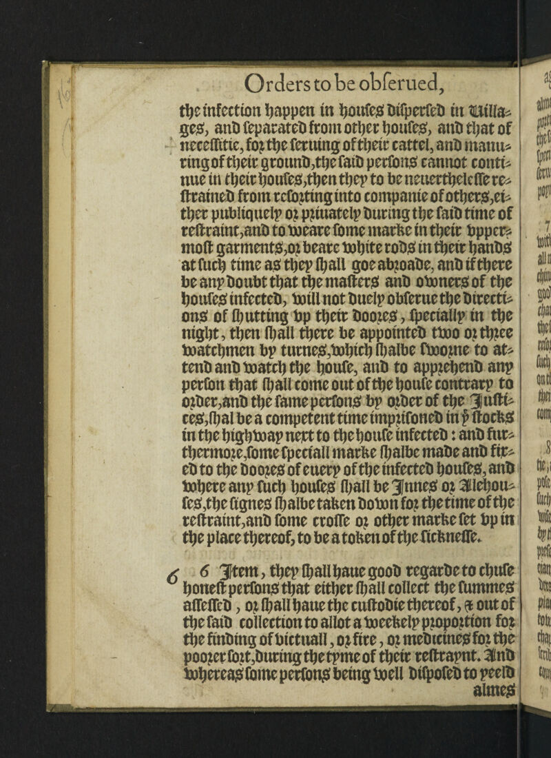 the infection happen in bottfeSbtfperfeb ttt twills* geo, ant) feparateb from other boufes, ant) that of neceffitte, foj tt?c ferutng ofttjetr cattel, anti mattu* ring of their grounb,tbefatb pertons cannot contt* nuetn their boufes,then thep to beneuertbelcifere* fttaineb from reflating into compante of others,et* tbet publtquelp o? p?iuatelp burlng the fait) time of reftratnt,anb to boeare fome rnarbe in tbetr bpper* moft garments,ot beare bobite robs in their banbS at fticb time as tbeplb all goe ab:oabe, anb if there be anp boubt that the matters anb oboners of tbe boufes infecteb, botll not buelp obferue tbe btreett* onS of tbutttng bp tbetr Dootes, fpectallp tn tbe ntgbt, then Iball there be appotnteb tboo o? tbtee boatebmen bp turnes,bobicb fbalbe fbootne to at* tenb anb boatcb tbe bonfe, anb to apptebenb anp perfion that Iball come out of tbe boufecontrarp to other,anb tbe famepetfons bp other of tbe Jttftt* ceS,(bal be a competent time tmpttfoneb in f ftocbS tntbe btgbboapnertto tbebottfe tnfecteb: anb fur* tbermoze,fome fpeetall rnarbe Ibalbe mabe anb fir* eb to tbe boojes of euerp of tbe tnfecteb boufes, anb bobere anp fucb boufes Iball be 3JnneS ot ailebou* fes,tbe ttgnes lb albe tabett botott fo: tbe time of tbe reftratnt,anb fome croffe oj other marbe fet bptti the place thereof, to be a tobett of tbe ftebneffe. 6 6 3Item, tbep Iballbaue goob regarbeto ebufe boueft perrons that either (ball collect tbefummes affefleb, ot Iball baue the cuftobie thereof, ft out of the fatb collection to allot a boeebelp pjopottton fo? the ftnbtng of bictttall, o? fire, o? mebtetnes fot the pooler fott,During the tpme of tbetr reftrapnt. 3fnb bobereas fome perttms being beell bifpofeb to peeib alrnes