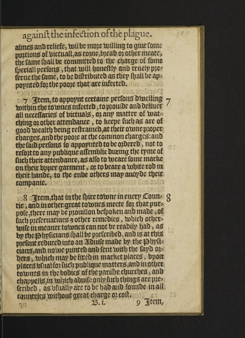 aimeS anb reliefe, toil be moje totlling to gtue fame pontons ofbictua!l,as copte,b?eab o? other tneate, the fame (hall be commttteb to the charge of tome fpeciallpertons, t^at totli ftoneftlp anb truelp pic= fertte the fame, to bebtftrtbuteb as thep ft) all be ap* popntebtotthepooie that ateittfecteb. 7 3Jtem, to appoint certaine pertonS btoelling 7 toitfttn tbe to tones tnfecteb, to p?ouibe anb beltuct ' all neceffattes of btctuais, o? attp matter of to at* thing oj other attenbance, to fteepe fuel) as are of goob toealtl) being reftraineb,at their otone piopet charges,anb thepoote at the common charges: anb thefatb pertonS to appoputebtobeoibereb, not to refojt to anp pttblique affemblte buring the tpme of fuch thetr attettbance, as alto to toeare feme rnarfce on their bpper garment, ot to beare a tohite rob tn their hanbe, to the enbe others map auopbe thetr companie. 8 31tem,that in the Ihire totone tn ettetp Cottn* g tie, anb m other great totones rneete to? that pur* pole,there map be piouiQon befpofeen anb rnabe, of fuch pteferuatittes pother remebtes, tohich other* toife in meaner totones can not be reabilp hab, as bp the ^bpfictans (hall be p?efcttbeb, anb ts at this ctans, totones tn thebobteS of theparilhe churches, anb chappeHS,in tofttcb abutfe onlp fitch things are p?e* fertbeb, asbfuallp are to be hab anb fottnbe in all J £ ’ ’ v -C ? 23* u 9