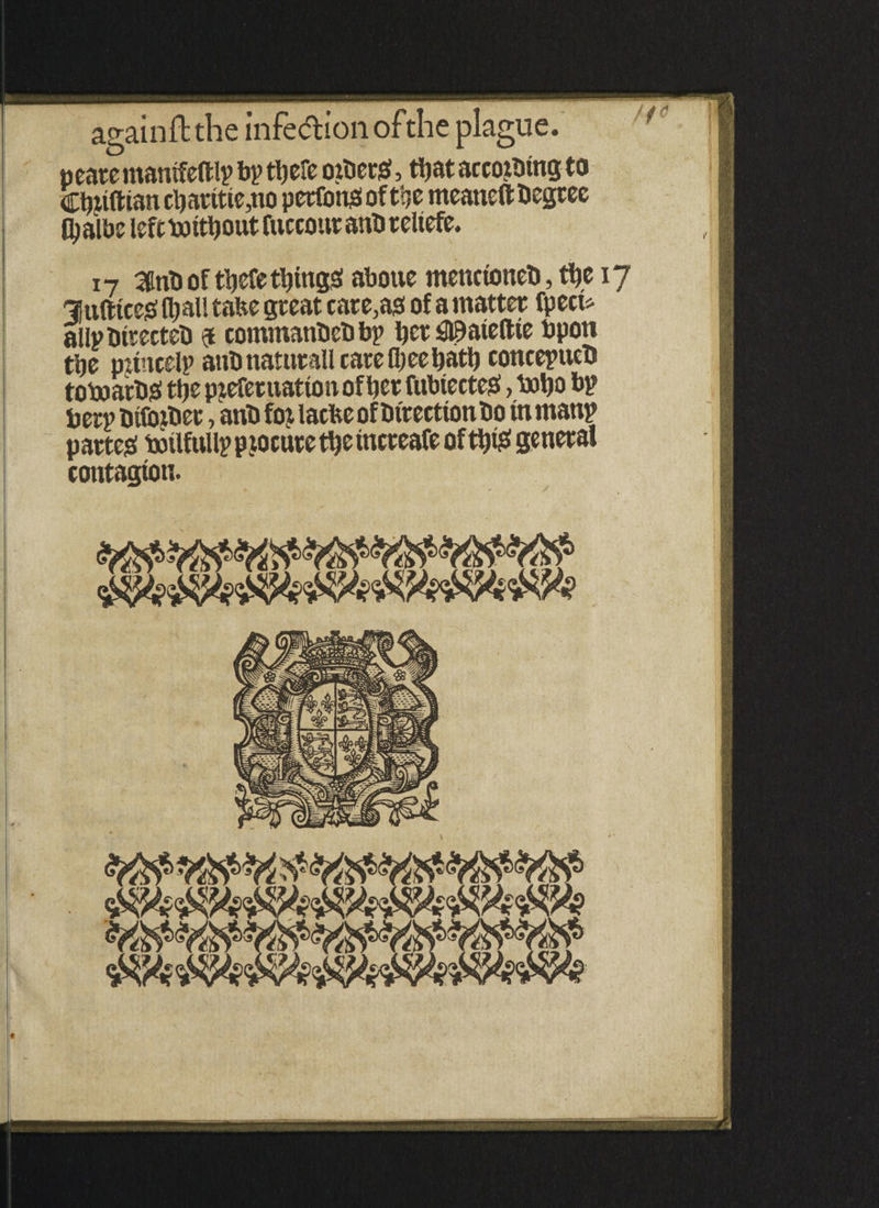 pearemanifeftlp bp tljefe otDerg, tbataccotDtngto Cijjtftian cl)arttie,no perfons of tije meaneft Degree Oialbe left DJttDout fuccottr anD reltefe. 17 3itiD of tliefe tying# abotte menctoneD, tfje 17 3Jnftice# (l;all tafee great carets of a matter fpecu allpDitecteD 9 commanDeDbp Der£©atetlie bpoti tbe princely anDnaturall care fljeebaty concepucD toboatD# tfje prefer uattoit of bet fubiecte#, \»l)o bp berpDifoiDet, anD fojlacbe of Direction Do rnrnanp parted botlfitilp procure tyc increafe ofttjt^f general contagion.