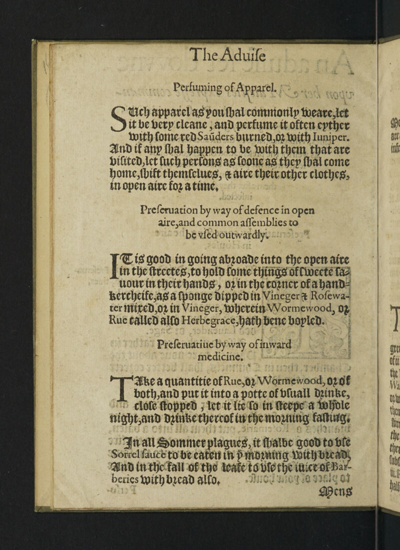 Perfuming of Apparel. e- StElcl) apparel aOpottlbal commonlp Poeare,lct it be Pcrp cleane, anD perfume it often cptper lXJttp fOllte retJ Saiiders bur!tel),Of Pott!) Iuniper. 3tnb tf anp fljal happen to be pottb tljcm tljat are PifitcDjlet fttep petfong ag footte ag tpep (pal come borne,tbtft tbemfclucg, a airc tpetr otper clotpeg, tnopen airefopattmc. I Preferuation by way of defence in open aire^and common aflemblies to be vfed outwardly, C t# 800b in going abpoabc into tljc open atre uour in tbettbanbg, op ut tb c copttct of a baub= bctcbeifc,ag a fpoitgc btppcb tn Vineger a Rofewa- ter impel),0£ in Vineger, Pol)CretnWormevvood, OJ Rue callcb alfo Herbegrace,batb bene bOplcD. — ■“ ‘ • :: ■ [■' • ■ ; ^ x ,| Preferuatiuc by way ofimvard medicine. TUftte a auantttte Of Rue,op Wormewood, op of botb,anb put tt into a pottc of bfuall Dptnfce, ; elofe (loppeb, let tt lie fo tn (leepc a Polfole tttgl)t,anb bptnbe thereof tn tbc ntopmttg fading, Jr ■ ( ■ 3n all Sommer plague#, tt (Ijalbc gcoD to bfe Sorrel fauce to be eaten tn p mopning \Pttl) bpcab^ 3tnb tn tbe fall of tbe leafetopfet^ (alee of Bar¬ beries ppitb bpeab alfo, ol ’ - £l£ctt#