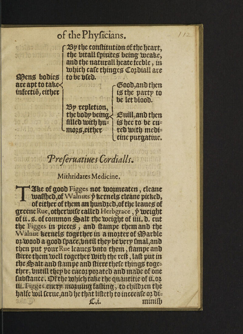 of the Phyficians. //. likens! boDte# ate apt totalled infectio, either ' 23p the conftitution of the heart, the bttali fptutes being freafee, ant) the natutaU tjeate feeble, in frbicb cafe t^ingejs Cojthall ate tobebfeb. - <5oot))anb then is! ttjc pattp to beletbloob. 2Sp repletion, the bobp being<; i£tiiU,anD then j fillet) frith bu- tmojiS3eit^et is; bee to be cu= tel) frith metii= cinepurgatiue. PreJeruatiues Cordialls. Mithridates Medicine. TSfbe of goob Figges not fr ojmeaten, clcanc toafibeD,of Walnuts £ kernels! eleanepicketi, of eitbet of them an bunt>£cti,of tbe leaues! of gtcenc Rue, otbettoife calletl Herbgrace, f freight of it. 0. of common S»alt tbe freight of itit. b. cut tbe Figges in pieces!, ant) ftampe tbcm ant) tbe Walnut kernels! together in a mooter of garble ojfrooD a goob Cpace,bnttl tbepbe berp fmal,ant) then put pout Rue leaues! bnto them, ftampe ant) ftttte them fr ell together frith the tell, laft put in tbc^alt ant) ftampe ant) ftttte tbefe things! toge* tber, bntill tbepbe encojpojateb ant) ma'oe of one fubftattce. €>fthe fr hick take the quantttte of ti, 0£ iti. Figges enctp moaning falling, to cljtltt^cn the balfe fr il feme,anti be that itftctb to incccafc o^ ht= £,u minilb