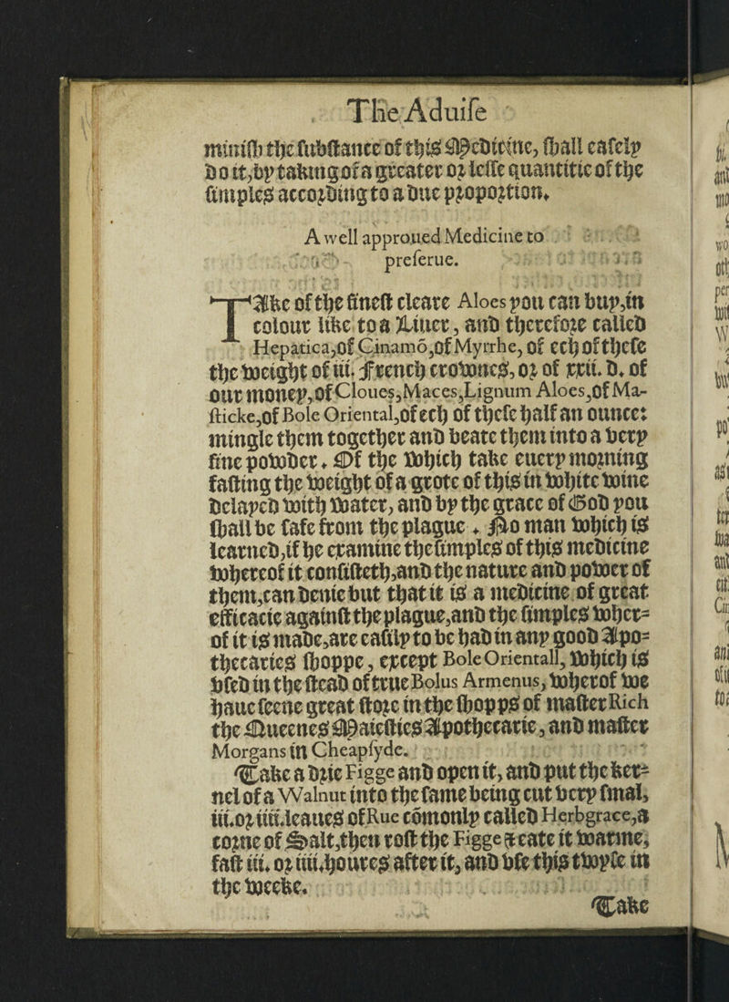 I mtirilb tljc fubllanee of th$ iflpebtcme, (ball eafclp So it,bp tahtngofa greater oj Idle quantttic of the fimpleg accojbingto a Due pjopojtton,. A well appro,ued Medicine to s preferue. TSfec of the finell cleate Aloes pott can bup,tn colour Ube to a ?Uuer, aiib therefore calleb Hepatica,of Cinam6,ofMyrrhe, of eetjOfthefe the boctght of ut. french crotxmcgf, ot of inctt. 0, of OUr monep,Of CloueSjMaces,Lignum Aloes,of Ma- fticke,0f Bole Oriental,QfeCl) Of ttjcfehalfan OUnCCt mingle them together anb beatc them into a betp fine potober , flDf the Dotpcb tabc eucrp morning falling the baeight of a gr ote of this in bolptc boine bclapcb totth boater, anb bp the grace of <©ob pou (ball be Cafe from the plague * Bo man bahich tsf tear neb, tf he epanttne thefimplcS of thtb mebtetne tohereof it confi(teth,anb the nature anb poboer of them,canbente but that it to a mebtetne of great effi cacte agatnft the plague,anb the Ample# bohct= of it t# ntabe,ar e eafilp to be hab tn anp goob 3lpo= thecatte# fboppe, epcept Bole Orientall, bohicl) is> bfeb tnthefteab of true Bolus Armenus, baherof bae haucreene great dote in the Ibopp# of mailer Rich the £luecne#09aieftic#3Ipothecatte, anb mailer Morgans Ut Cheaplyde. 'Cafee a bjte Figge anb open tt, anb put the Ker¬ nel of a Walnut into the fame being cut b crp final, iti. O^uh.lcaueb of Rue comonlp callcb Herbgrace,a come of^>alt,thett roll the Figge 9 cate it baarme, fall tit, 0? ttiLhoute# after it, anb bfe ttyis tbapfe it* the bjeebc. . 1