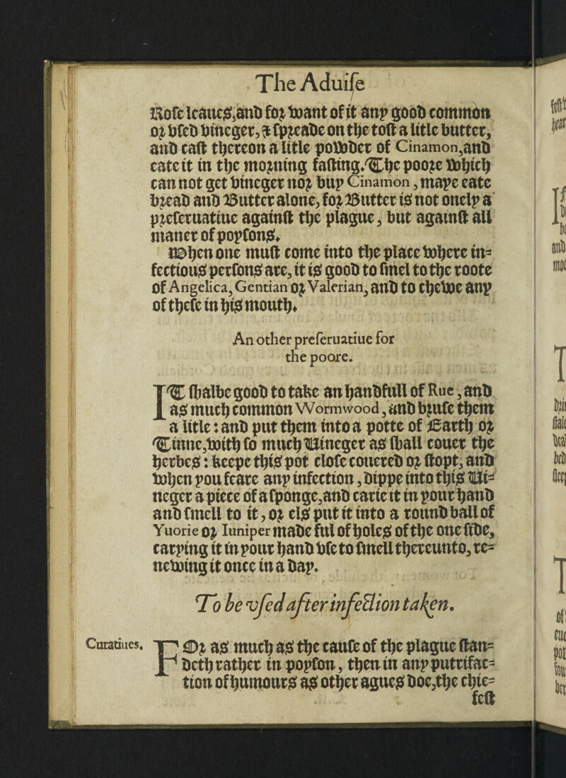f Eofc icaue&anb fo? boant of it anp goob common o? bfeb bincger, $ fp?cabc on the toft a title butter, anb caft thereon a Utle pobaber of Cinamon,anb eateit tn the moaning fafting.^hcpoojebahtch can not get bineger no? bup Cinamon, mape eate b?eab anb Gutter alone, fo? 25 utter is! not onelp a preferuattuc agatnft the plague, but agatnft aU ntanerofpopCon& naljenone muft come into the place tuyere in¬ fectious perfons! are, it is! goob to fmel to tljc roote Of Angelica, Gentian 0? Valerian, anb tO CljebJC OUp of thefe in IjiS mouth* I An other preferuatiue for the poore. 1% fhalbe goob to tafce an hattbfull of Rue, anb as! much common Wormwood, anb biufe them a Ittle: anb put them into a potte of igarth o? 'Etnnc,botthfo muchllincget as (hall couer the ^etbes *. feeepe tljis pot clofe cotiereb o? flopt, anb l»ljcn pou feare anp infection, btppe into thijS WLt= neger a piece of a fponge,anb carte it in pour ijanb anb fmcll to tt, o? el# put it into a r ounb ball of Yuorie 0? Iuniper tltabC fill Of f)OlcS Of tl)C One fibe, carping it in pour ijanb bfe to fmell thereunto, re= neboing it once in a bap. To be vfed after infeBion taken. Curatiues. ^ ag much as the caufe of the plague ftan= bettj rather in popfon, then in anp putrifac- tton of humour# a?! other agues! boe,the chte= felt