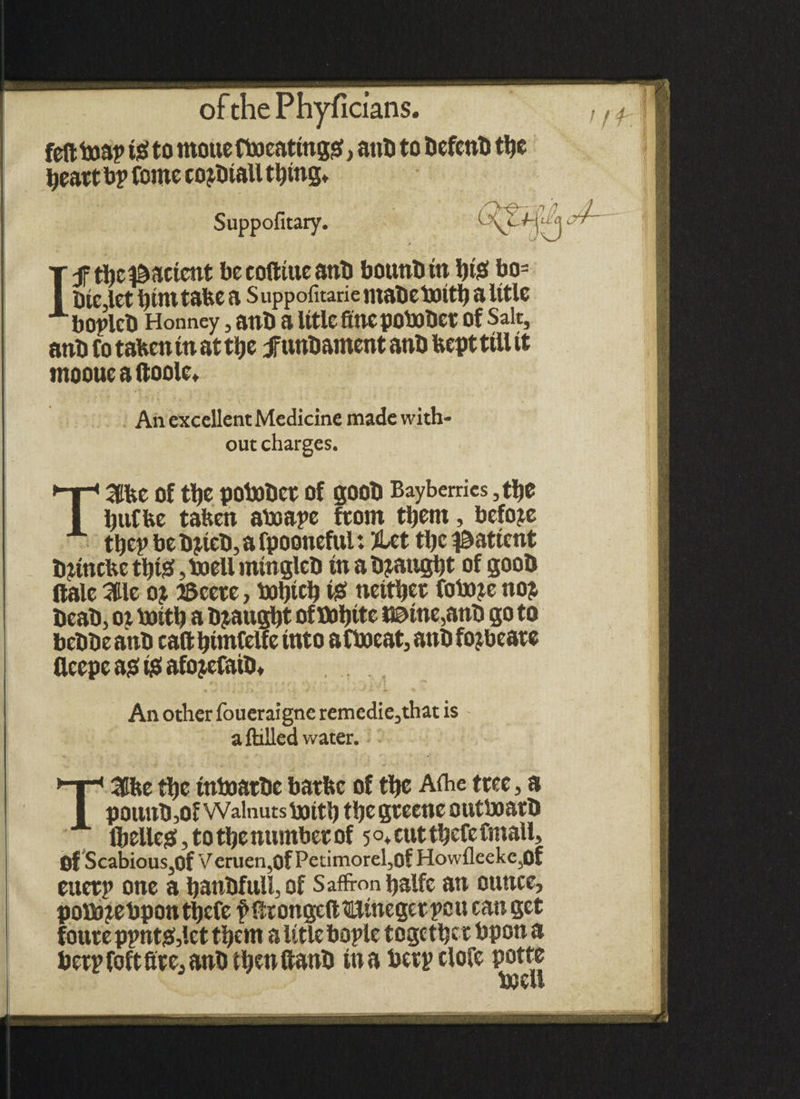 feftboaptgto mouc fboeatingg, anti to befenb ttje tjeatt bp foroe cojbiall tl)ing* Suppofitary. I Jftbe patient becoBitteanb bounbttt ijigf bo= Die,let bimtabe a Suppofitarie ntabebottb a title boplcb Honney, anb a litle finepobobet Of Salt, anb Co taben in at ttje jfunbament anb bept till it mooue a Boole* An excellent Medicine made with- out charges. Tatfce of tlje pobobet Of gOOb Bayberries ,tt>e but be taben aboape from them, before tbep be bjicb, a fpooneful: %ct the patient biincbe tl)i£, toell mingleb tn a bjaugbt of goob Bale 3ilc oj 25 cere, toljtclj eg nettljet fobm no? beab, ot boitb a bought ofbobite name,anb go to bebbe anb ca&bintCelfe into afbocat, anb fojbeate fleepe a? ig afo jefaib* An other foueraigne remedie,that is a Billed water. T3Che tbe tnboatbc bathe of tljc Aihe tree, a pounb ,of Walnuts bait!) the gteene outboatb Ibelieg, to the nuntbet of 5 °* cut tbefc Cntall, pf ScabiouSjOf V eruen,0f Petimorel,of Howfleeke,0f ettetp one a banbfull, of Saffron ijslfc an ounce, pottJ^ebpontbcfe i> fir on gelt mine get pc tt can get foute ppnt&lct them a litle bople together bpon a betp foft fite, anb ttycn Banb in a betp clofe potto bjell